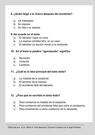 Elaborado por el Lic. Mirko A. Vilca Benancio, Docente Fortaleza de la Ugel Pachitea.
8. ¿Quién llegó a la chacra después del accidente?
a. Un trabajador
b. Su esposa
c. Su hija y su esposa
9. No sucede en el texto
a. El labrador cogía su coca
b. La esposa cantaba feliz en su casa
c. El labrador se asustó viendo a la serpiente.
10. En el texto la palabra “agonizando” significa:
a. Muriendo
b. Viviendo
c. Contento
11. ¿Cuál es la idea principal del texto leído?
a. La maldad de la serpiente
b. El lamento de la esposa
c. El accidente fatal del labrador
12. ¿Para qué se escribió el texto leído?
a. Para contarnos la maldad de la serpiente.
b. Para contarnos del accidente fatal que sufre el campesino.
c. Para enseñarnos a cómo cuidarnos de la serpiente.
 