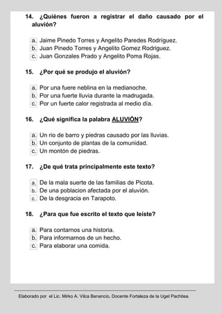 Elaborado por el Lic. Mirko A. Vilca Benancio, Docente Fortaleza de la Ugel Pachitea.
14. ¿Quiénes fueron a registrar el daño causado por el
aluvión?
a. Jaime Pinedo Torres y Angelito Paredes Rodríguez.
b. Juan Pinedo Torres y Angelito Gomez Rodriguez.
c. Juan Gonzales Prado y Angelito Poma Rojas.
15. ¿Por qué se produjo el aluvión?
a. Por una fuere neblina en la medianoche.
b. Por una fuerte lluvia durante la madrugada.
c. Por un fuerte calor registrada al medio día.
16. ¿Qué significa la palabra ALUVIÓN?
a. Un rio de barro y piedras causado por las lluvias.
b. Un conjunto de plantas de la comunidad.
c. Un montón de piedras.
17. ¿De qué trata principalmente este texto?
a. De la mala suerte de las familias de Picota.
b. De una poblacion afectada por el aluvión.
c. De la desgracia en Tarapoto.
18. ¿Para que fue escrito el texto que leíste?
a. Para contarnos una historia.
b. Para informarnos de un hecho.
c. Para elaborar una comida.
 