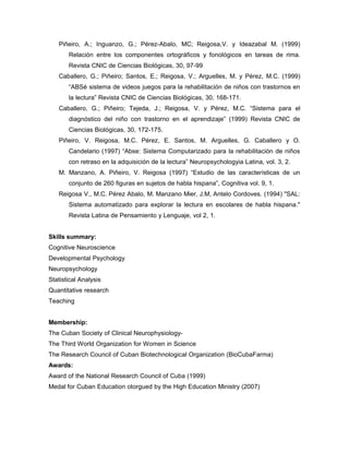 Piñeiro, A.; Inguanzo, G.; Pérez-Abalo, MC; Reigosa,V. y Ideazabal M. (1999)
Relación entre los componentes ortográficos y fonológicos en tareas de rima.
Revista CNIC de Ciencias Biológicas, 30, 97-99
Caballero, G.; Piñeiro; Santos, E.; Reigosa, V.; Arguelles, M. y Pérez, M.C. (1999)
“ABSé sistema de videos juegos para la rehabilitación de niños con trastornos en
la lectura” Revista CNIC de Ciencias Biológicas, 30, 168-171.
Caballero, G.; Piñeiro; Tejeda, J.; Reigosa, V. y Pérez, M.C. “Sistema para el
diagnóstico del niño con trastorno en el aprendizaje” (1999) Revista CNIC de
Ciencias Biológicas, 30, 172-175.
Piñeiro, V. Reigosa, M.C. Pérez, E. Santos, M. Arguelles, G. Caballero y O.
Candelario (1997) “Abse: Sistema Computarizado para la rehabilitación de niños
con retraso en la adquisición de la lectura” Neuropsychologyia Latina, vol. 3, 2.
M. Manzano, A. Piñeiro, V. Reigosa (1997) “Estudio de las características de un
conjunto de 260 figuras en sujetos de habla hispana”, Cognitiva vol. 9, 1.
Reigosa V., M.C. Pérez Abalo, M. Manzano Mier, J.M, Antelo Cordoves. (1994) "SAL:
Sistema automatizado para explorar la lectura en escolares de habla hispana."
Revista Latina de Pensamiento y Lenguaje, vol 2, 1.
Skills summary:
Cognitive Neuroscience
Developmental Psychology
Neuropsychology
Statistical Analysis
Quantitative research
Teaching
Membership:
The Cuban Society of Clinical Neurophysiology-
The Third World Organization for Women in Science
The Research Council of Cuban Biotechnological Organization (BioCubaFarma)
Awards:
Award of the National Research Council of Cuba (1999)
Medal for Cuban Education otorgued by the High Education Ministry (2007)
 