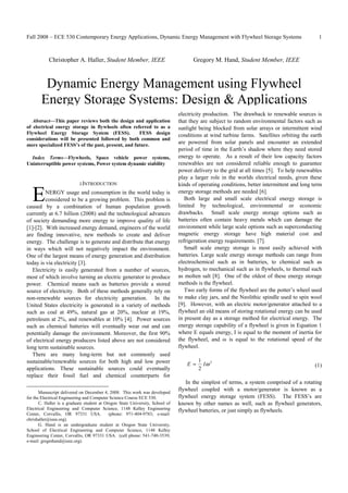 Fall 2008 – ECE 530 Contemporary Energy Applications, Dynamic Energy Management with Flywheel Storage Systems                                1



           Christopher A. Haller, Student Member, IEEE                               Gregory M. Hand, Student Member, IEEE



        Dynamic Energy Management using Flywheel
       Energy Storage Systems: Design & Applications
                                                                               electricity production. The drawback to renewable sources is
   Abstract—This paper reviews both the design and application                 that they are subject to random environmental factors such as
of electrical energy storage in flywheels often referred to as a               sunlight being blocked from solar arrays or intermittent wind
Flywheel Energy Storage System (FESS).              FESS design                conditions at wind turbine farms. Satellites orbiting the earth
considerations will be presented followed by both common and
more specialized FESS’s of the past, present, and future.
                                                                               are powered from solar panels and encounter an extended
                                                                               period of time in the Earth’s shadow where they need stored
  Index Terms—Flywheels, Space vehicle power systems,                          energy to operate. As a result of their low capacity factors
Uninterruptible power systems, Power system dynamic stability                  renewables are not considered reliable enough to guarantee
                                                                               power delivery to the grid at all times [5]. To help renewables
                                                                               play a larger role in the worlds electrical needs, given these
                            I.INTRODUCTION                                     kinds of operating conditions, better intermittent and long term

   E     NERGY usage and consumption in the world today is
         considered to be a growing problem. This problem is
caused by a combination of human population growth
                                                                               energy storage methods are needed [6].
                                                                                  Both large and small scale electrical energy storage is
                                                                               limited by technological, environmental or economic
currently at 6.7 billion (2008) and the technological advances                 drawbacks. Small scale energy storage options such as
of society demanding more energy to improve quality of life                    batteries often contain heavy metals which can damage the
[1]-[2]. With increased energy demand, engineers of the world                  environment while large scale options such as superconducting
are finding innovative, new methods to create and deliver                      magnetic energy storage have high material cost and
energy. The challenge is to generate and distribute that energy                refrigeration energy requirements. [7].
in ways which will not negatively impact the environment.                         Small scale energy storage is most easily achieved with
One of the largest means of energy generation and distribution                 batteries. Large scale energy storage methods can range from
today is via electricity [3].                                                  electrochemical such as in batteries, to chemical such as
   Electricity is easily generated from a number of sources,                   hydrogen, to mechanical such as in flywheels, to thermal such
most of which involve turning an electric generator to produce                 as molten salt [8]. One of the oldest of these energy storage
power. Chemical means such as batteries provide a stored                       methods is the flywheel.
source of electricity. Both of these methods generally rely on                    Two early forms of the flywheel are the potter’s wheel used
non-renewable sources for electricity generation. In the                       to make clay jars, and the Neolithic spindle used to spin wool
United States electricity is generated in a variety of methods                 [9]. However, with an electric motor/generator attached to a
such as coal at 49%, natural gas at 20%, nuclear at 19%,                       flywheel an old means of storing rotational energy can be used
petroleum at 2%, and renewables at 10% [4]. Power sources                      in present day as a storage method for electrical energy. The
such as chemical batteries will eventually wear out and can                    energy storage capability of a flywheel is given in Equation 1
potentially damage the environment. Moreover, the first 90%                    where E equals energy, I is equal to the moment of inertia for
of electrical energy producers listed above are not considered                 the flywheel, and ω is equal to the rotational speed of the
long term sustainable sources.                                                 flywheel.
   There are many long-term but not commonly used
sustainable/renewable sources for both high and low power                               1
                                                                                  E =     Iω 2                                             (1)
applications. These sustainable sources could eventually                                2
replace their fossil fuel and chemical counterparts for
                                                                                  In the simplest of terms, a system comprised of a rotating
       Manuscript delivered on December 4, 2008. This work was developed
                                                                               flywheel coupled with a motor/generator is known as a
for the Electrical Engineering and Computer Science Course ECE 530.            flywheel energy storage system (FESS). The FESS’s are
       C. Haller is a graduate student at Oregon State University, School of   known by other names as well, such as flywheel generators,
Electrical Engineering and Computer Science, 1148 Kelley Engineering           flywheel batteries, or just simply as flywheels.
Center, Corvallis, OR 97331 USA.            (phone: 971-404-9783; e-mail:
chrishaller@ieee.org).
       G. Hand is an undergraduate student at Oregon State University,
School of Electrical Engineering and Computer Science, 1148 Kelley
Engineering Center, Corvallis, OR 97331 USA. (cell phone: 541-740-3539;
e-mail: gregmhand@ieee.org).
 