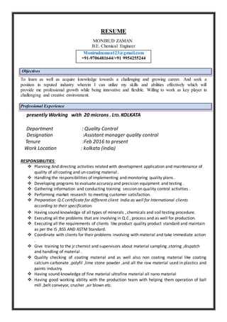 RESUME
MONIRUD ZAMAN
B.E. Chemical Engineer
Objectives
To learn as well as acquire knowledge towards a challenging and growing career. And seek a
position in reputed industry wherein I can utilize my skills and abilities effectively which will
provide me professional growth while being innovative and flexible. Willing to work as key player in
challenging and creative environment.
Professional Experience
presently Working with 20 microns . LTD. KOLKATA
Department : Quality Control
Designation :Assistant manager quality control
Tenure :Feb 2016 to present
Work Location : kolkata (india)
RESPONSIBILITIES:
 Planning And directing activities related with development application and maintenance of
quality of all coating and un coating material .
 Handling the responsibilities of implementing and monitoring quality plans .
 Developing programs to evaluate accuracy and precision equipment and testing .
 Gathering information and conducting training session on quality control activities .
 Performing market research to meeting customer satisfaction.
 Preparation Q.C certificate for different client India as well for International clients
according to their specification.
 Having sound knowledge of all types of minerals , chemicals and soil testing procedure.
 Executing all the problems that are involving in Q.C , process and as well for production.
 Executing all the requirements of clients like product quality product standard and maintain
as per the IS ,BSS AND ASTM Standard.
 Coordinate with clients for their problems involving with material and take immediate action
.
 Give training to the jr chemist and supervisors about material sampling ,storing ,dispatch
and handling of material .
 Quality checking of coating material and as well also non coating material like coating
calcium carbonate ,polyfil ,lime stone powder ,and all the raw material used in plastics and
paints industry.
 Having sound knowledge of fine material ultrafine material all nano material
 Having good working ability with the production team with helping them operation of ball
mill ,belt conveyor, crusher ,air blown etc.
Monirudzaman123@gmail.com
+91-9706481644/+91 9954255244
 