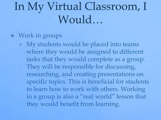 In My Virtual Classroom, I 
Would… 
 Work in groups 
 My students would be placed into teams 
where they would be assigned to different 
tasks that they would complete as a group. 
They will be responsible for discussing, 
researching, and creating presentations on 
specific topics. This is beneficial for students 
to learn how to work with others. Working 
in a group is also a “real world” lesson that 
they would benefit from learning. 
 