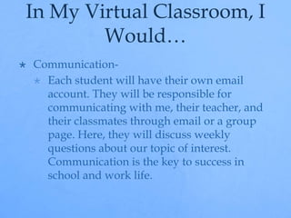 In My Virtual Classroom, I 
Would… 
 Communication- 
 Each student will have their own email 
account. They will be responsible for 
communicating with me, their teacher, and 
their classmates through email or a group 
page. Here, they will discuss weekly 
questions about our topic of interest. 
Communication is the key to success in 
school and work life. 
 
