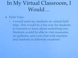 In My Virtual Classroom, I 
Would… 
 Field Trips- 
 I would send my students on virtual field 
trips. This would be a fun way for students 
to research or learn about something new. 
Students would be able to visit museums, 
art galleries, and even chat with teachers 
and students in different countries! 
 