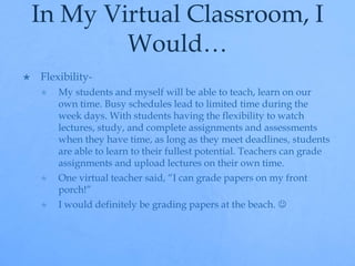 In My Virtual Classroom, I 
Would… 
 Flexibility- 
 My students and myself will be able to teach, learn on our 
own time. Busy schedules lead to limited time during the 
week days. With students having the flexibility to watch 
lectures, study, and complete assignments and assessments 
when they have time, as long as they meet deadlines, students 
are able to learn to their fullest potential. Teachers can grade 
assignments and upload lectures on their own time. 
 One virtual teacher said, “I can grade papers on my front 
porch!” 
 I would definitely be grading papers at the beach.  
 