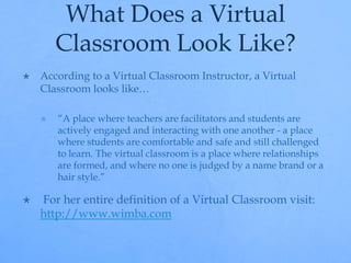 What Does a Virtual 
Classroom Look Like? 
 According to a Virtual Classroom Instructor, a Virtual 
Classroom looks like… 
 “A place where teachers are facilitators and students are 
actively engaged and interacting with one another - a place 
where students are comfortable and safe and still challenged 
to learn. The virtual classroom is a place where relationships 
are formed, and where no one is judged by a name brand or a 
hair style.” 
 For her entire definition of a Virtual Classroom visit: 
http://www.wimba.com 
 