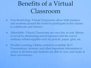 Benefits of a Virtual 
Classroom 
 Non-Restricting- Virtual Classrooms allow both teachers 
and students around the world to participate in live classes 
to collaborate and interact 
 Affordable- Virtual Classrooms are very low in cost. Money 
is saved by eliminating travel expenses and the cost of 
ordinary school supplies such as: pencils, paper, glue, etc. 
 Flexible Learning- Online content is available 24/7. 
Presentations, lectures, and other important information is 
online at all times and students are able to view and study at 
their convenience. 
 