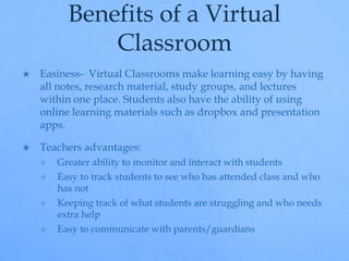 Benefits of a Virtual 
Classroom 
 Easiness- Virtual Classrooms make learning easy by having 
all notes, research material, study groups, and lectures 
within one place. Students also have the ability of using 
online learning materials such as dropbox and presentation 
apps. 
 Teachers advantages: 
 Greater ability to monitor and interact with students 
 Easy to track students to see who has attended class and who 
has not 
 Keeping track of what students are struggling and who needs 
extra help 
 Easy to communicate with parents/guardians 
 