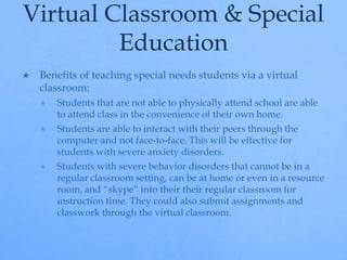 Virtual Classroom & Special 
Education 
 Benefits of teaching special needs students via a virtual 
classroom: 
 Students that are not able to physically attend school are able 
to attend class in the convenience of their own home. 
 Students are able to interact with their peers through the 
computer and not face-to-face. This will be effective for 
students with severe anxiety disorders. 
 Students with severe behavior disorders that cannot be in a 
regular classroom setting, can be at home or even in a resource 
room, and “skype” into their their regular classroom for 
instruction time. They could also submit assignments and 
classwork through the virtual classroom. 
 