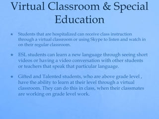 Virtual Classroom & Special 
Education 
 Students that are hospitalized can receive class instruction 
through a virtual classroom or using Skype to listen and watch in 
on their regular classroom. 
 ESL students can learn a new language through seeing short 
videos or having a video conversation with other students 
or teachers that speak that particular language. 
 Gifted and Talented students, who are above grade level , 
have the ability to learn at their level through a virtual 
classroom. They can do this in class, when their classmates 
are working on grade level work. 
 