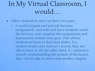 In My Virtual Classroom, I 
would… 
 Allow students to move at their own pace. 
 I would prepare and provide lectures, 
assignments, and tests and have students watch 
the lectures, and complete the assignments and 
assessments at their own pace. This allows 
students to learn to their best ability. If a 
student needs extra time on a lesson, they are 
able to have it. On the other hand, if a student is 
already understanding the content of the lesson, 
they will be able to move onto another chapter. 
 