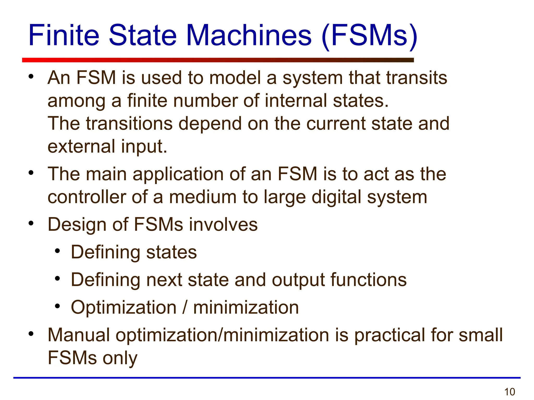 10
Finite State Machines (FSMs)
• An FSM is used to model a system that transits
among a finite number of internal states.
The transitions depend on the current state and
external input.
• The main application of an FSM is to act as the
controller of a medium to large digital system
• Design of FSMs involves
• Defining states
• Defining next state and output functions
• Optimization / minimization
• Manual optimization/minimization is practical for small
FSMs only
 