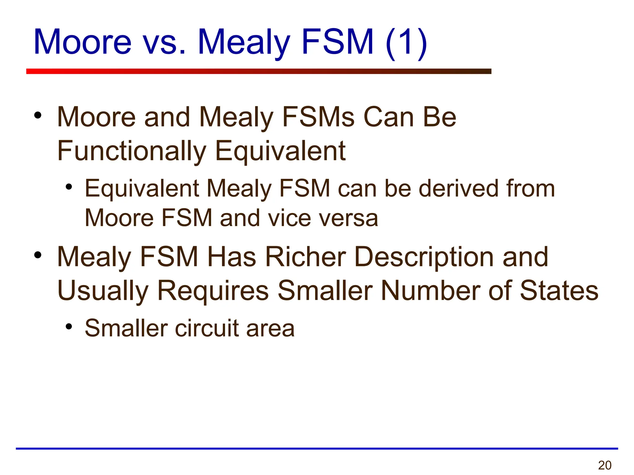 20
Moore vs. Mealy FSM (1)
• Moore and Mealy FSMs Can Be
Functionally Equivalent
• Equivalent Mealy FSM can be derived from
Moore FSM and vice versa
• Mealy FSM Has Richer Description and
Usually Requires Smaller Number of States
• Smaller circuit area
 