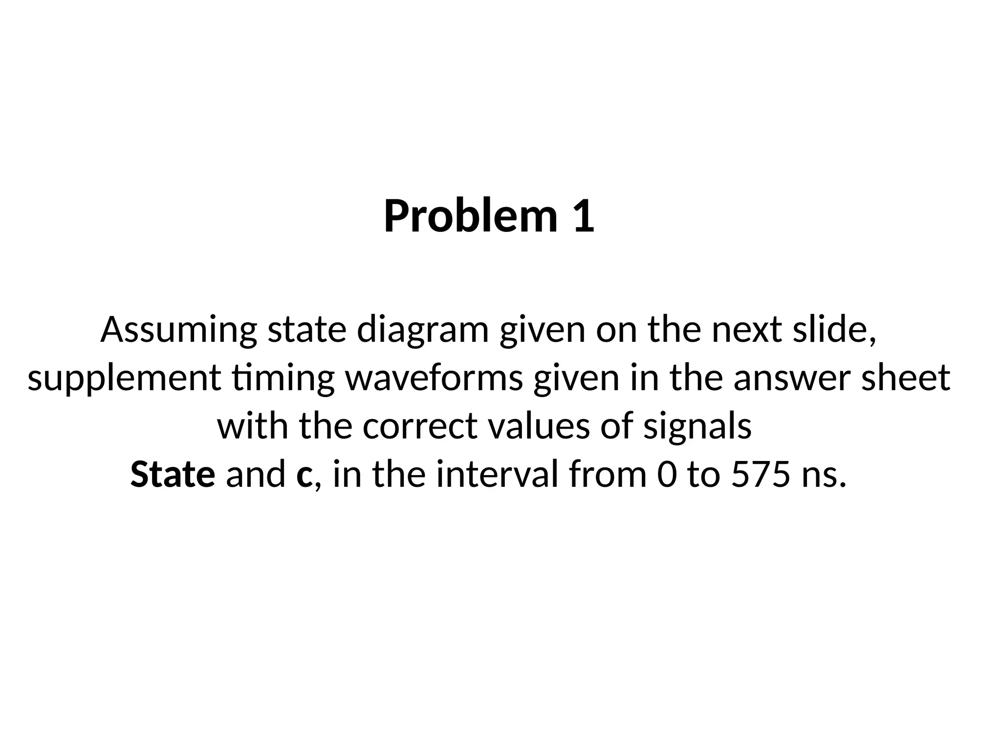 Problem 1
Assuming state diagram given on the next slide,
supplement timing waveforms given in the answer sheet
with the correct values of signals
State and c, in the interval from 0 to 575 ns.
 