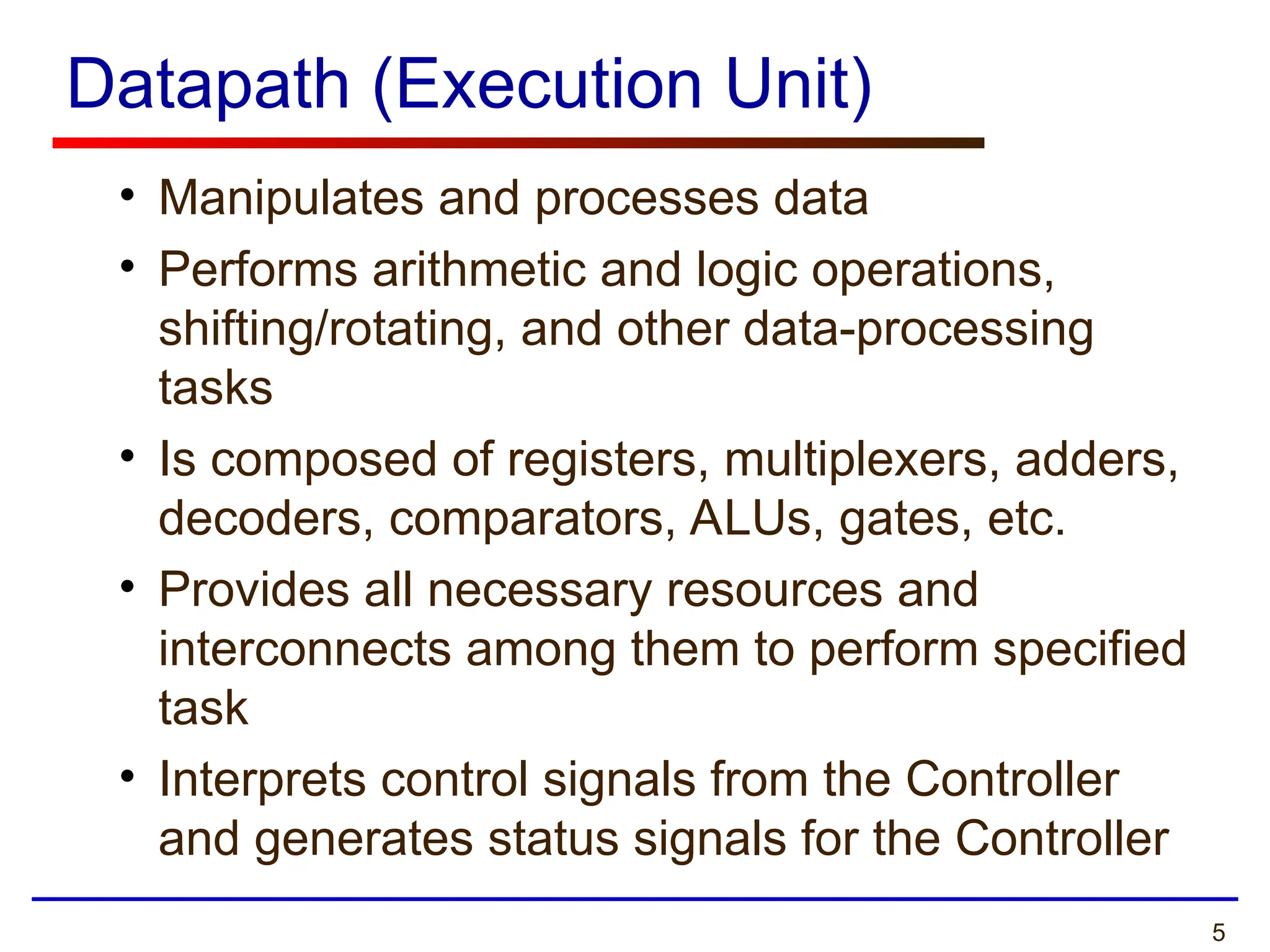 5
Datapath (Execution Unit)
• Manipulates and processes data
• Performs arithmetic and logic operations,
shifting/rotating, and other data-processing
tasks
• Is composed of registers, multiplexers, adders,
decoders, comparators, ALUs, gates, etc.
• Provides all necessary resources and
interconnects among them to perform specified
task
• Interprets control signals from the Controller
and generates status signals for the Controller
 