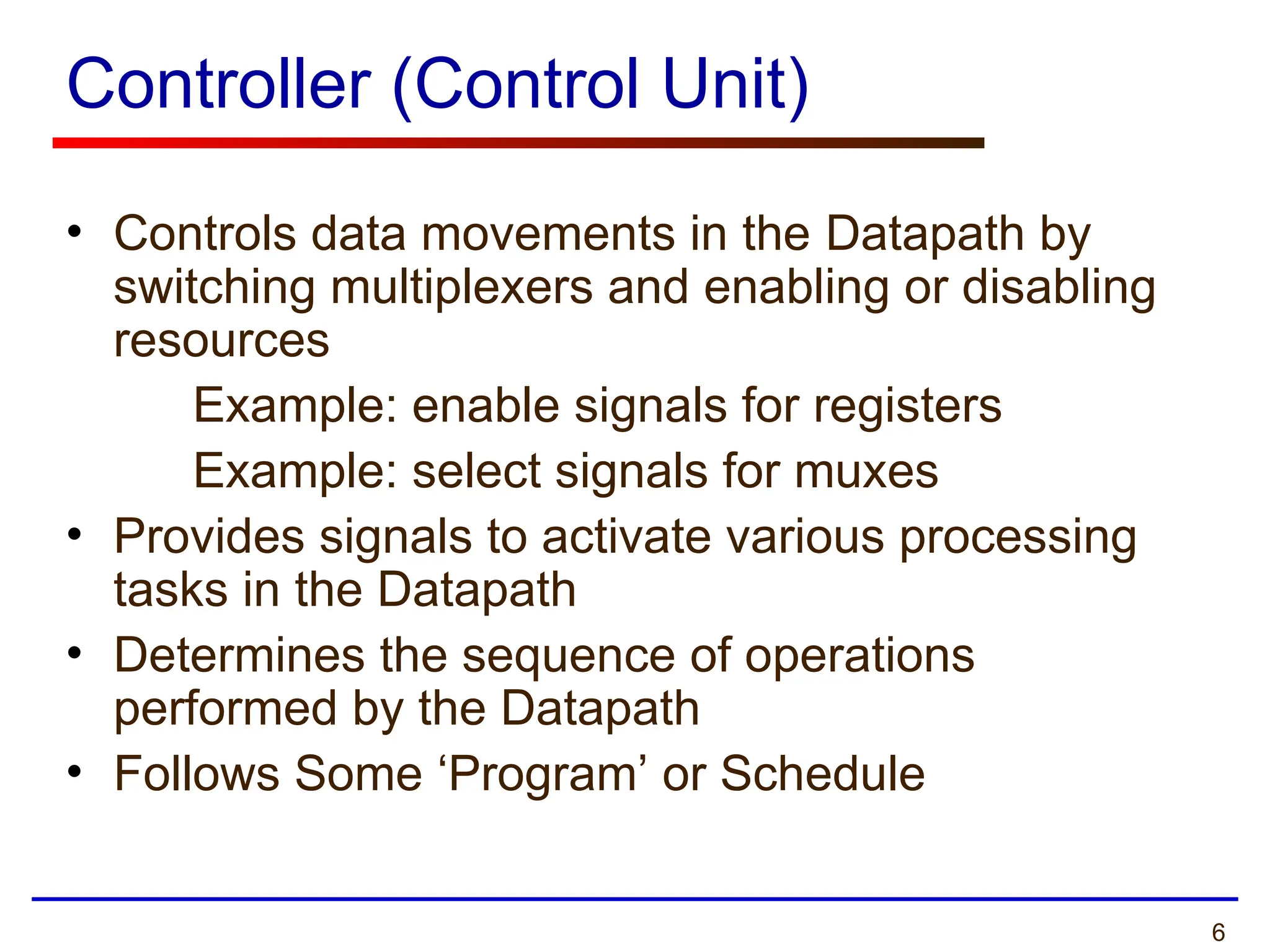 6
Controller (Control Unit)
• Controls data movements in the Datapath by
switching multiplexers and enabling or disabling
resources
Example: enable signals for registers
Example: select signals for muxes
• Provides signals to activate various processing
tasks in the Datapath
• Determines the sequence of operations
performed by the Datapath
• Follows Some ‘Program’ or Schedule
 