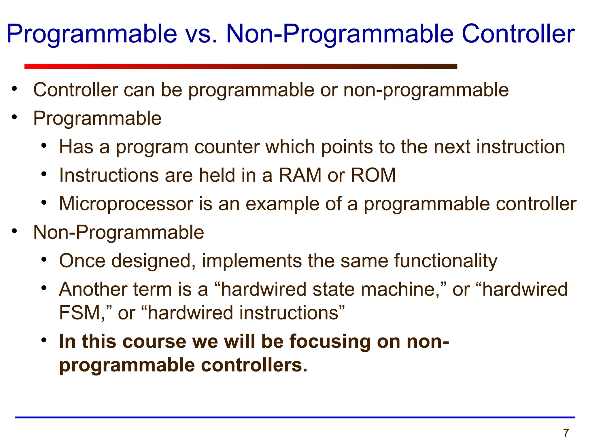 7
Programmable vs. Non-Programmable Controller
• Controller can be programmable or non-programmable
• Programmable
• Has a program counter which points to the next instruction
• Instructions are held in a RAM or ROM
• Microprocessor is an example of a programmable controller
• Non-Programmable
• Once designed, implements the same functionality
• Another term is a “hardwired state machine,” or “hardwired
FSM,” or “hardwired instructions”
• In this course we will be focusing on non-
programmable controllers.
 