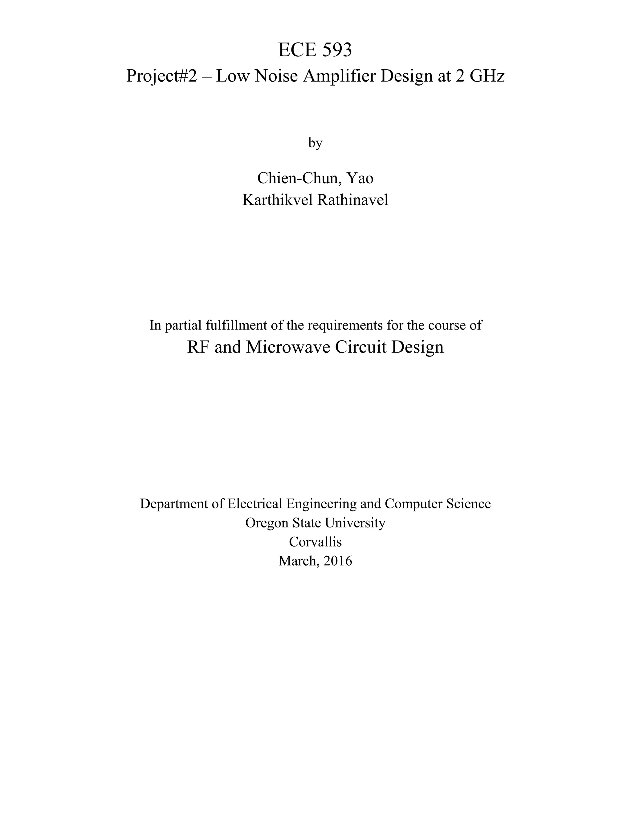 ECE 593
Project#2 – Low Noise Amplifier Design at 2 GHz
by
Chien-Chun, Yao
Karthikvel Rathinavel
In partial fulfillment of the requirements for the course of
RF and Microwave Circuit Design
Department of Electrical Engineering and Computer Science
Oregon State University
Corvallis
March, 2016
 