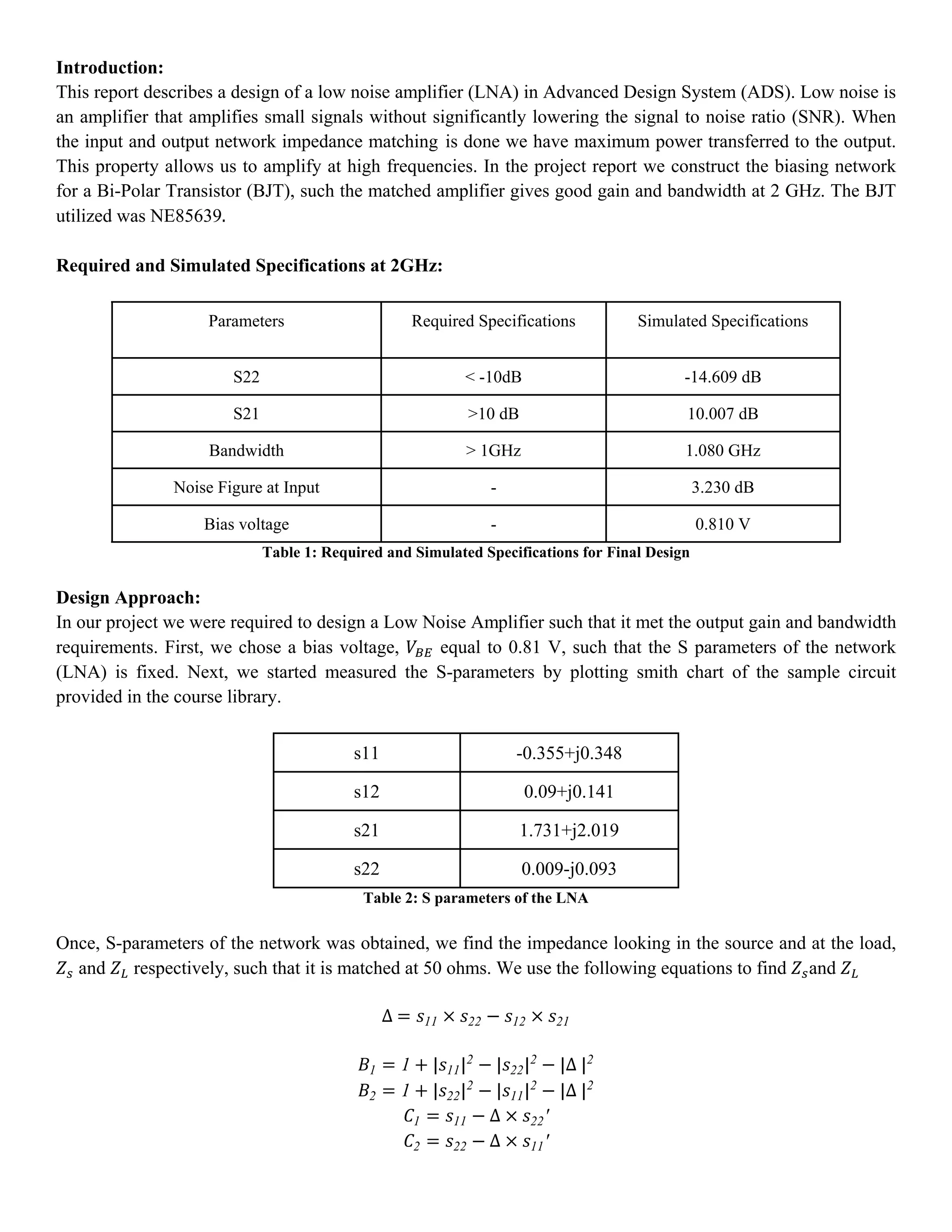 Introduction:
This report describes a design of a low noise amplifier (LNA) in Advanced Design System (ADS). Low noise is
an amplifier that amplifies small signals without significantly lowering the signal to noise ratio (SNR). When
the input and output network impedance matching is done we have maximum power transferred to the output.
This property allows us to amplify at high frequencies. In the project report we construct the biasing network
for a Bi-Polar Transistor (BJT), such the matched amplifier gives good gain and bandwidth at 2 GHz. The BJT
utilized was NE85639.	
Required and Simulated Specifications at 2GHz:
Parameters Required Specifications Simulated Specifications
S22 < -10dB -14.609 dB
S21 >10 dB 10.007 dB
Bandwidth > 1GHz 1.080 GHz
Noise Figure at Input - 3.230 dB
Bias voltage - 0.810 V
Table 1: Required and Simulated Specifications for Final Design
Design Approach:
In our project we were required to design a Low Noise Amplifier such that it met the output gain and bandwidth
requirements. First, we chose a bias voltage, equal to 0.81 V, such that the S parameters of the network
(LNA) is fixed. Next, we started measured the S-parameters by plotting smith chart of the sample circuit
provided in the course library.
s11 -0.355+j0.348
s12 0.09+j0.141
s21 1.731+j2.019
s22 0.009-j0.093
Table 2: S parameters of the LNA
Once, S-parameters of the network was obtained, we find the impedance looking in the source and at the load,
and respectively, such that it is matched at 50 ohms. We use the following equations to find and
∆	 11 22 12 21
1 1 | 11|2
| 22|2
|∆	|2
2 1 | 22|2
| 11|2
|∆	|2
1 11 ∆ 22′
2 22 ∆ 11′
 