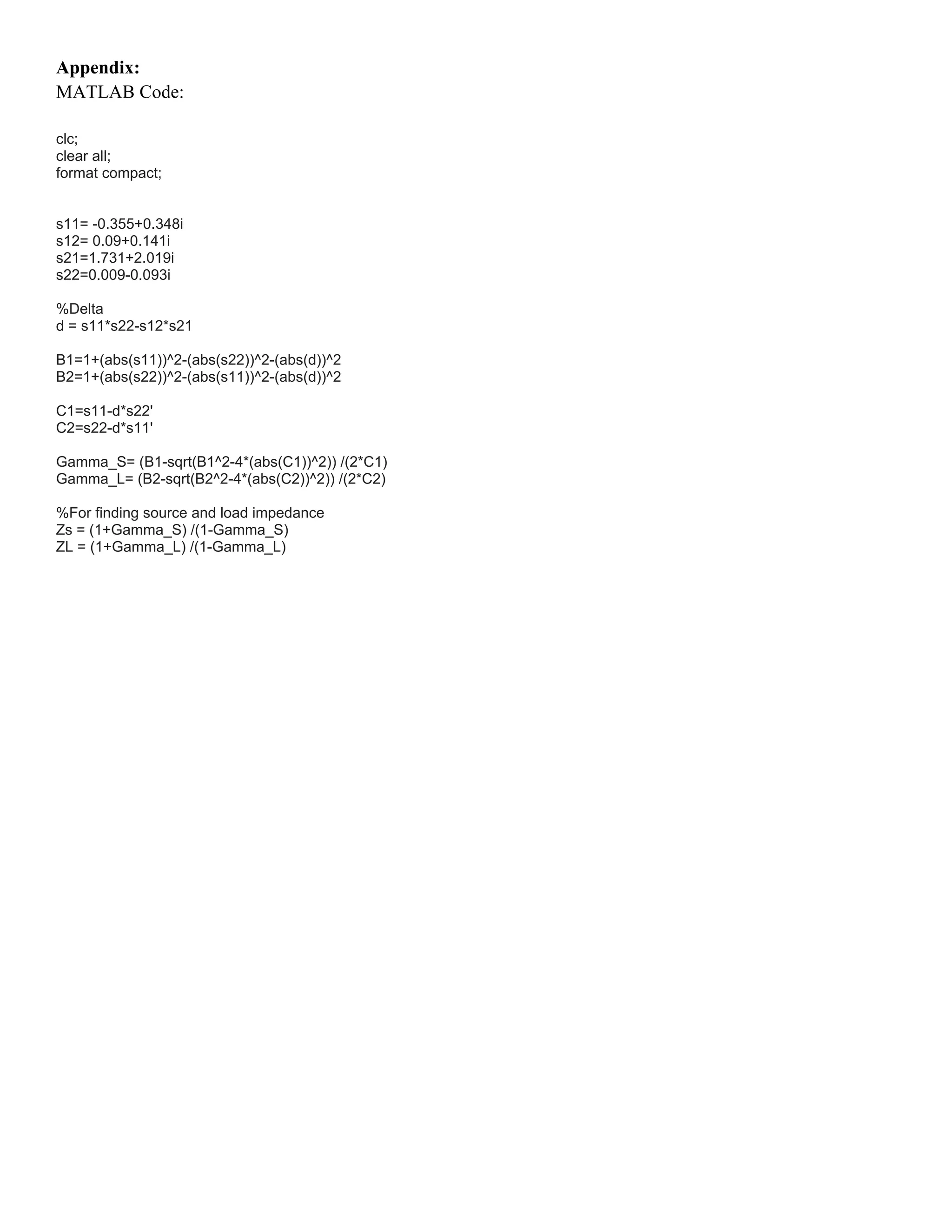 Appendix:
MATLAB Code:
clc;
clear all;
format compact;
s11= -0.355+0.348i
s12= 0.09+0.141i
s21=1.731+2.019i
s22=0.009-0.093i
%Delta
d = s11*s22-s12*s21
B1=1+(abs(s11))^2-(abs(s22))^2-(abs(d))^2
B2=1+(abs(s22))^2-(abs(s11))^2-(abs(d))^2
C1=s11-d*s22'
C2=s22-d*s11'
Gamma_S= (B1-sqrt(B1^2-4*(abs(C1))^2)) /(2*C1)
Gamma_L= (B2-sqrt(B2^2-4*(abs(C2))^2)) /(2*C2)
%For finding source and load impedance
Zs = (1+Gamma_S) /(1-Gamma_S)
ZL = (1+Gamma_L) /(1-Gamma_L)
 