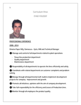 1
Curriculum Vitae
EYAD YOUSSEF
PROFESSIONAL EXPERIENCE
2008 - 2014
Dinatex Paper Mfg. Damascus – Syria, Mill and Technical Manager
❶ Manage and control of all departments related to plant operations
· Tissue line production department
· Quality department
· Maintenance department
❷ Responsibility of all departments to operate the lines efficiently and safely.
❸ Coordinate with related departments on customer complaints and problem
solving.
❹Manage through all departmental staff, build & implement development
projects for company improvement and growth.
❺ Promote all initiatives, opinions with the aim of company development.
❻ Take full responsibility for the efficiency and Losses of Production Lines.
❼Monitor through all employees the product quality.
 