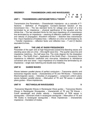 080290031         TRANSMISSION LINES AND WAVEGUIDES
                                                 L T P M C
                                                3 1 0 100 4
UNIT I     TRANSMISSION LINEPARAMETERS & THEORY           9

Transmission line Parameters – Characteristic impedance –as a cascade of T-
Sections - Definition of Propagation Constant.-General Solution of the
transmission line – The two standard forms for voltage and current of a line
terminated by an impedance – physical significance of the equation and the
infinite line – The two standard forms for the input impedance of a transmission
line terminated by an impedance – meaning of reflection coefficient – wavelength
and velocity of propagation. Waveform distortion – distortion less transmission
line –Input impedance of lossless lines – reflection on a line not terminated by Zo
- Transfer impedance – reflection factor and reflection loss – T and ∏ Section
equivalent to lines.

UNIT II              THE LINE AT RADIO FREQUENCIES                             9
Parameter of the open wire at high frequencies-coaxial line-Standing waves and
standing wave ratio on a line – One eighth wave line – The quarter wave line and
impedance matching – the half wave line. The circle diagram for the dissipation
less line – The Smith Chart – Application of the Smith Chart – Conversion from
impedance to reflection coefficient and vice-versa. Impedance to Admittance
conversion and vice versa – Input impedance of a lossless line terminated by an
impedance – single stub matching and double stub matching.

UNIT III      GUIDED WAVES                                                       9

Waves between parallel planes of perfect conductors – Transverse electric and
transverse magnetic waves – characteristics of TE and TM Waves – Transverse
Electromagnetic waves – Velocities of propagation – component uniform plane
waves between parallel planes – Attenuation of TE and TM waves in parallel
plane guides – Wave impedances.

UNIT IV       RECTANGULAR WAVEGUIDES                                             9

 Transverse Magnetic Waves in Rectangular Wave guides – Transverse Electric
Waves in Rectangular Waveguides – characteristic of TE and TM Waves –
Cutoff wavelength and phase velocity – Impossibility of TEM waves in
waveguides – Dominant mode in rectangular waveguide – Attenuation of TE and
TM modes in rectangular waveguides – Wave impedances – characteristic
impedance – Excitation of modes.
 