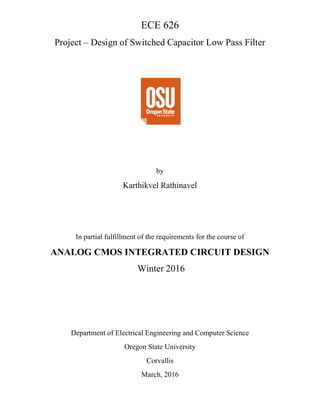 ECE 626
Project – Design of Switched Capacitor Low Pass Filter
by
Karthikvel Rathinavel
In partial fulfillment of the requirements for the course of
ANALOG CMOS INTEGRATED CIRCUIT DESIGN
Winter 2016
Department of Electrical Engineering and Computer Science
Oregon State University
Corvallis
March, 2016
 