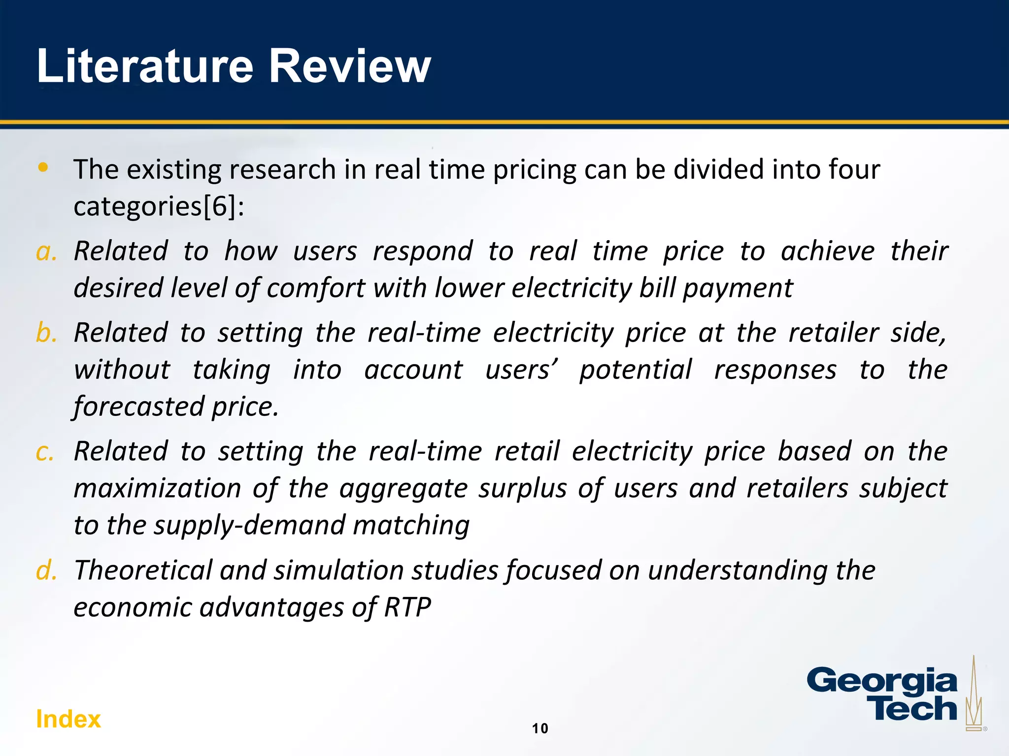 10
1010
Literature Review
• The existing research in real time pricing can be divided into four
categories[6]:
a. Related to how users respond to real time price to achieve their
desired level of comfort with lower electricity bill payment
b. Related to setting the real-time electricity price at the retailer side,
without taking into account users’ potential responses to the
forecasted price.
c. Related to setting the real-time retail electricity price based on the
maximization of the aggregate surplus of users and retailers subject
to the supply-demand matching
d. Theoretical and simulation studies focused on understanding the
economic advantages of RTP
Index
 
