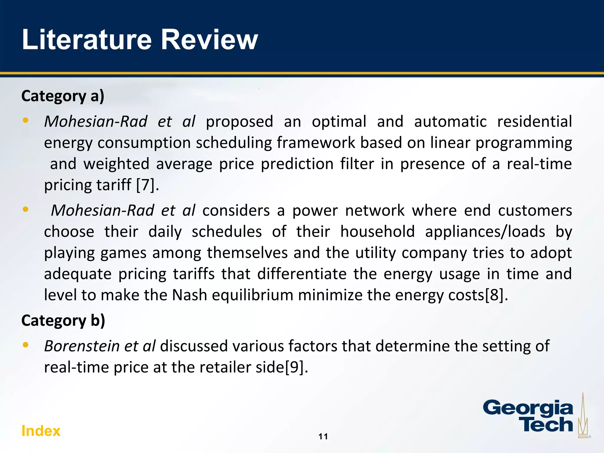 11
1111
Literature Review
Category a)
• Mohesian-Rad et al proposed an optimal and automatic residential
energy consumption scheduling framework based on linear programming
and weighted average price prediction filter in presence of a real-time
pricing tariff [7].
• Mohesian-Rad et al considers a power network where end customers
choose their daily schedules of their household appliances/loads by
playing games among themselves and the utility company tries to adopt
adequate pricing tariffs that differentiate the energy usage in time and
level to make the Nash equilibrium minimize the energy costs[8].
Category b)
• Borenstein et al discussed various factors that determine the setting of
real-time price at the retailer side[9].
Index
 