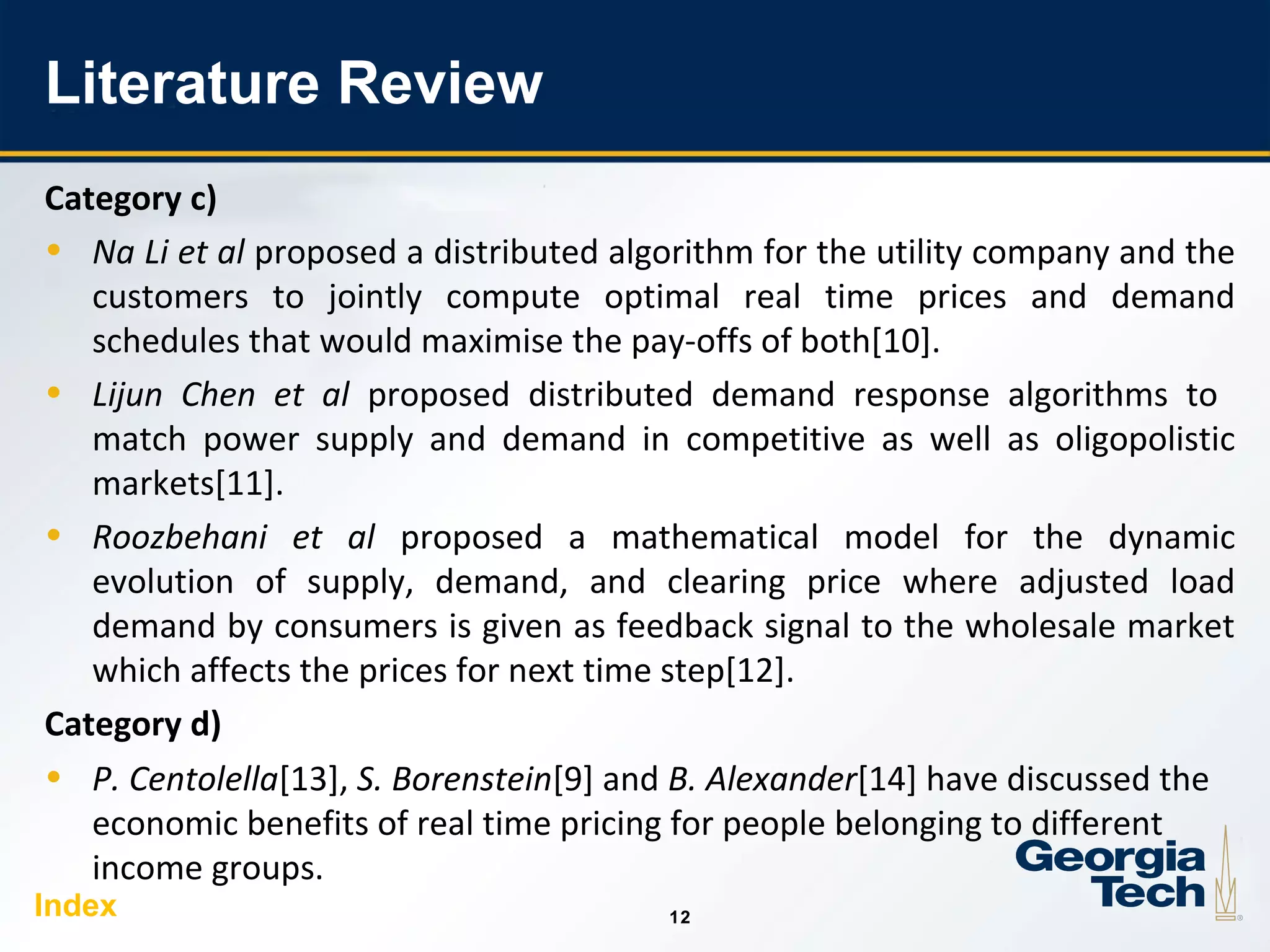 12
1212
Literature Review
Category c)
• Na Li et al proposed a distributed algorithm for the utility company and the
customers to jointly compute optimal real time prices and demand
schedules that would maximise the pay-offs of both[10].
• Lijun Chen et al proposed distributed demand response algorithms to
match power supply and demand in competitive as well as oligopolistic
markets[11].
• Roozbehani et al proposed a mathematical model for the dynamic
evolution of supply, demand, and clearing price where adjusted load
demand by consumers is given as feedback signal to the wholesale market
which affects the prices for next time step[12].
Category d)
• P. Centolella[13], S. Borenstein[9] and B. Alexander[14] have discussed the
economic benefits of real time pricing for people belonging to different
income groups.
Index
 