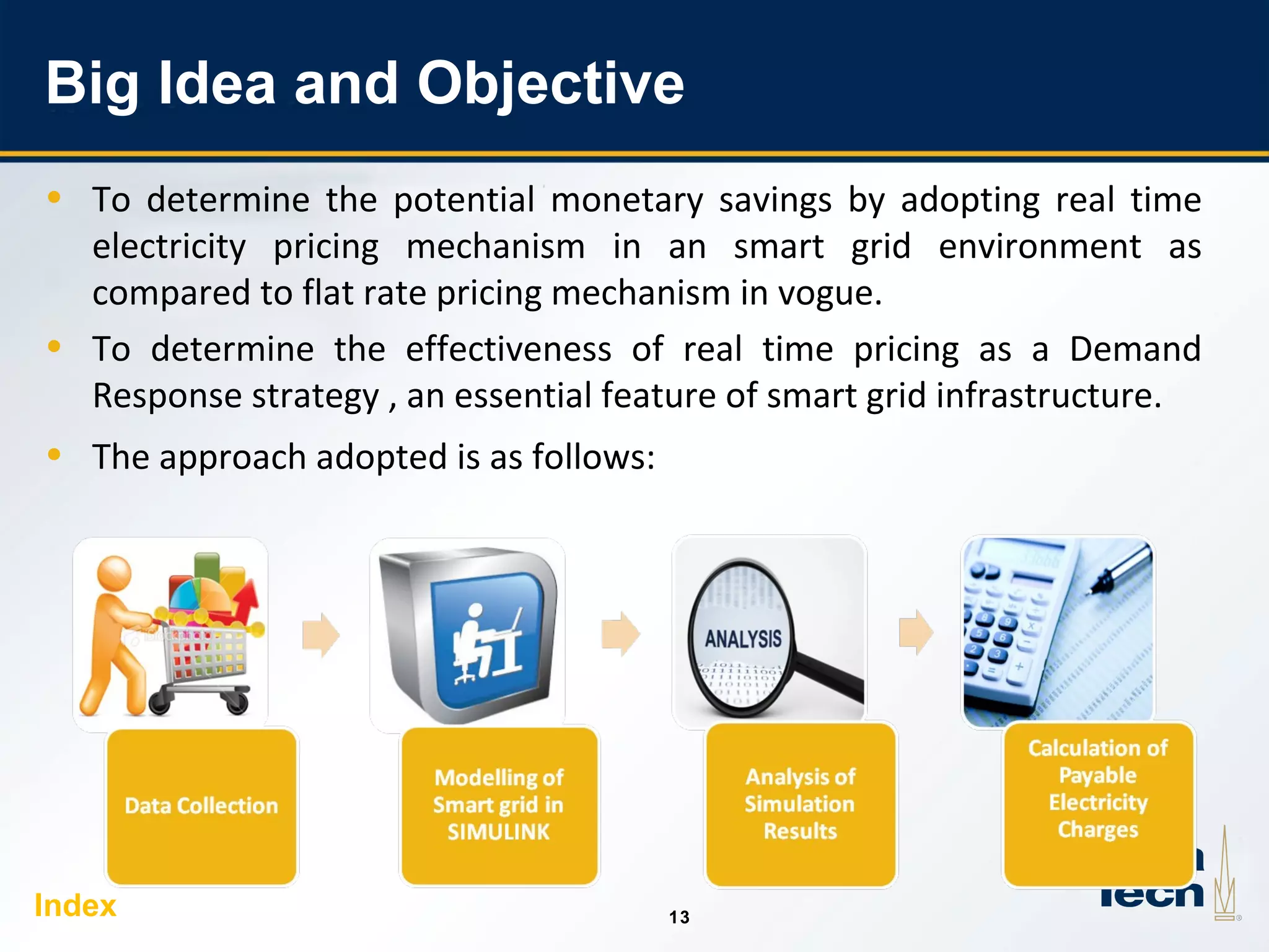 13
1313
Big Idea and Objective
• To determine the potential monetary savings by adopting real time
electricity pricing mechanism in an smart grid environment as
compared to flat rate pricing mechanism in vogue.
• To determine the effectiveness of real time pricing as a Demand
Response strategy , an essential feature of smart grid infrastructure.
• The approach adopted is as follows:
Index
 