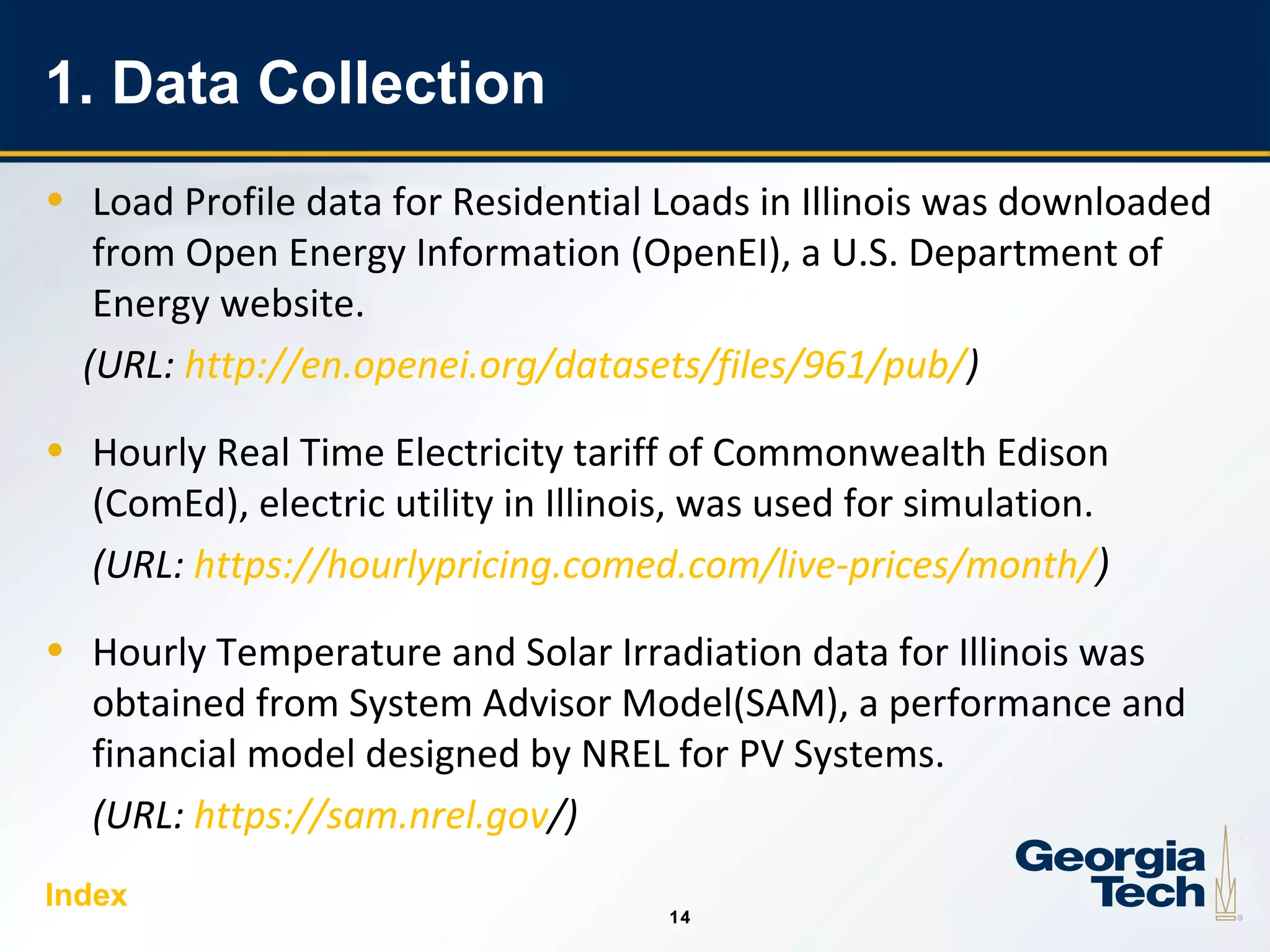 14
1414
1. Data Collection
• Load Profile data for Residential Loads in Illinois was downloaded
from Open Energy Information (OpenEI), a U.S. Department of
Energy website.
(URL: http://en.openei.org/datasets/files/961/pub/)
• Hourly Real Time Electricity tariff of Commonwealth Edison
(ComEd), electric utility in Illinois, was used for simulation.
(URL: https://hourlypricing.comed.com/live-prices/month/)
• Hourly Temperature and Solar Irradiation data for Illinois was
obtained from System Advisor Model(SAM), a performance and
financial model designed by NREL for PV Systems.
(URL: https://sam.nrel.gov/)
Index
 
