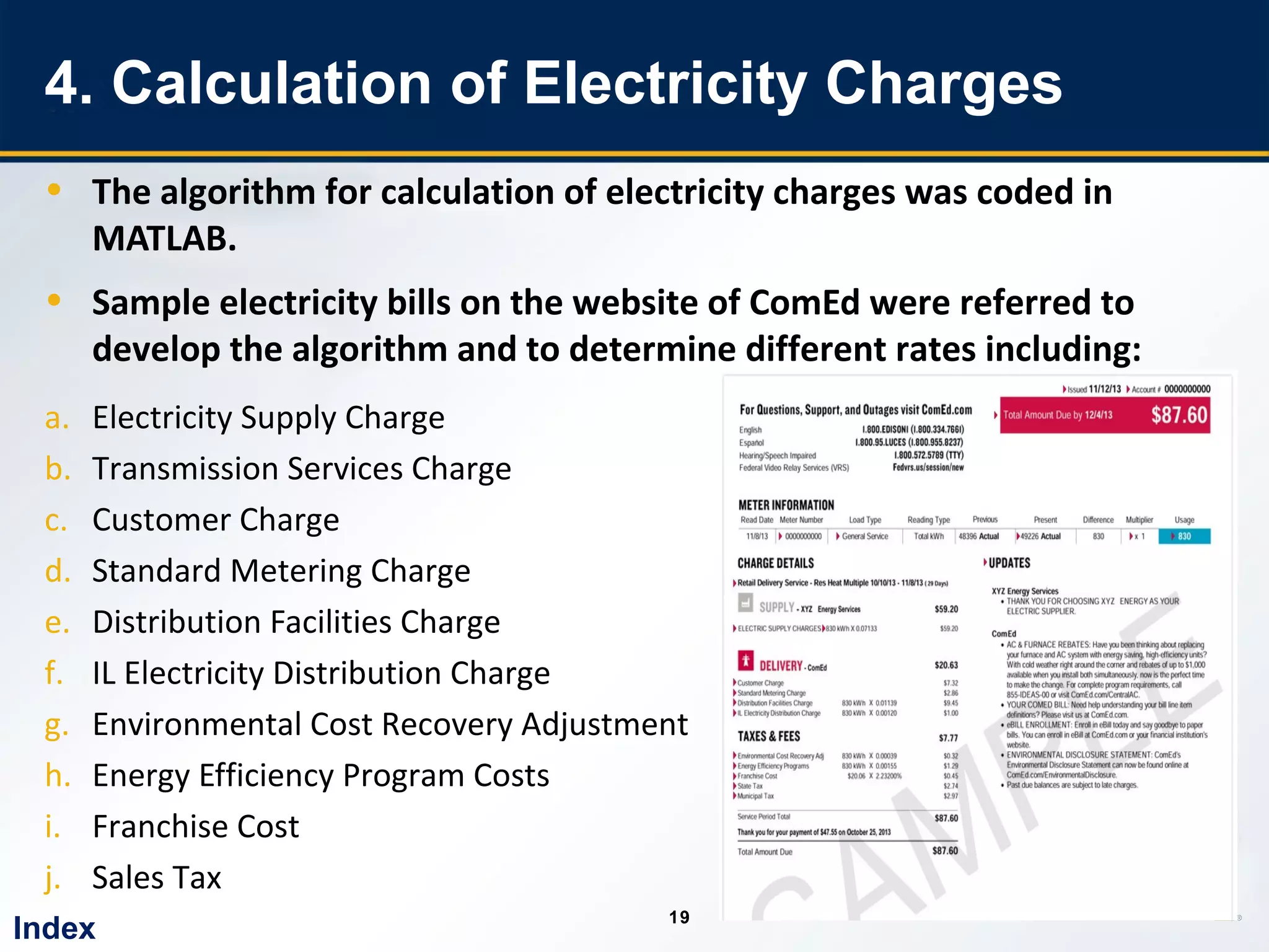 19
1919
4. Calculation of Electricity Charges
• The algorithm for calculation of electricity charges was coded in
MATLAB.
• Sample electricity bills on the website of ComEd were referred to
develop the algorithm and to determine different rates including:
a. Electricity Supply Charge
b. Transmission Services Charge
c. Customer Charge
d. Standard Metering Charge
e. Distribution Facilities Charge
f. IL Electricity Distribution Charge
g. Environmental Cost Recovery Adjustment
h. Energy Efficiency Program Costs
i. Franchise Cost
j. Sales Tax
Index
 