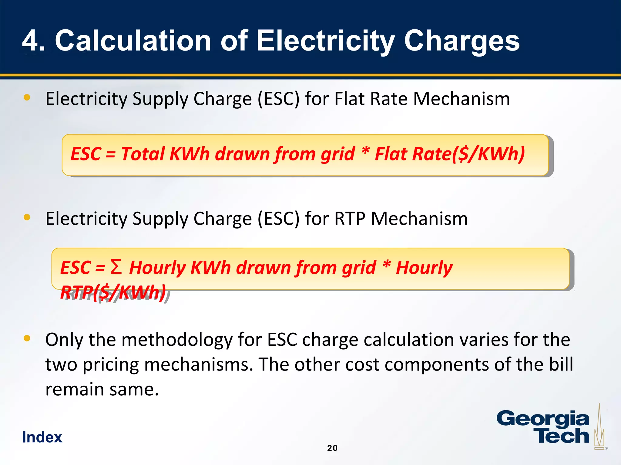 20
2020
4. Calculation of Electricity Charges
• Electricity Supply Charge (ESC) for Flat Rate Mechanism
• Electricity Supply Charge (ESC) for RTP Mechanism
• Only the methodology for ESC charge calculation varies for the
two pricing mechanisms. The other cost components of the bill
remain same.
ESC = Total KWh drawn from grid * Flat Rate($/KWh)ESC = Total KWh drawn from grid * Flat Rate($/KWh)
ESC = Hourly KWh drawn from grid * HourlyƩ
RTP($/KWh)
ESC = Hourly KWh drawn from grid * HourlyƩ
RTP($/KWh)
Index
 