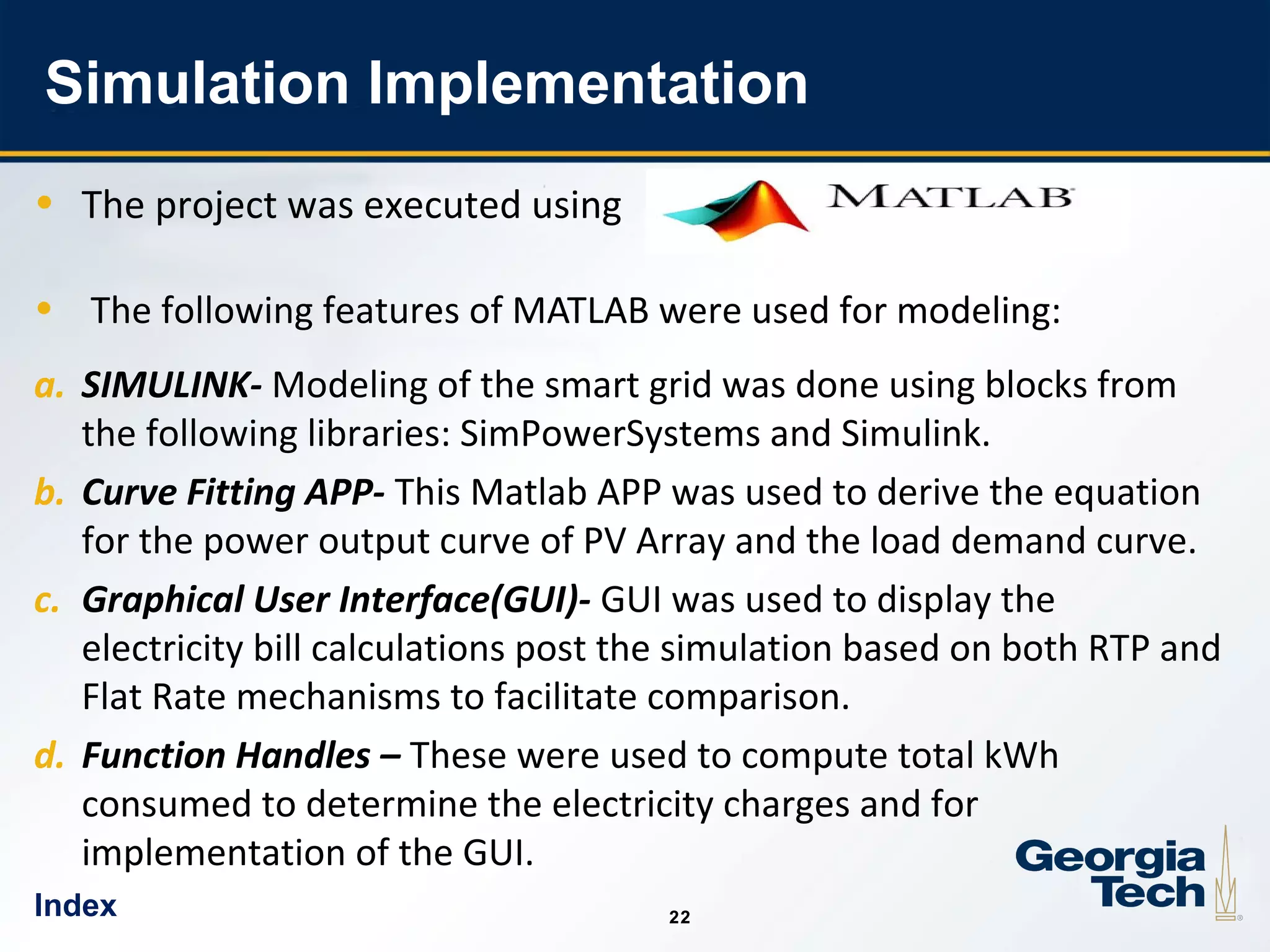 22
2222
Simulation Implementation
• The project was executed using
• The following features of MATLAB were used for modeling:
a. SIMULINK- Modeling of the smart grid was done using blocks from
the following libraries: SimPowerSystems and Simulink.
b. Curve Fitting APP- This Matlab APP was used to derive the equation
for the power output curve of PV Array and the load demand curve.
c. Graphical User Interface(GUI)- GUI was used to display the
electricity bill calculations post the simulation based on both RTP and
Flat Rate mechanisms to facilitate comparison.
d. Function Handles – These were used to compute total kWh
consumed to determine the electricity charges and for
implementation of the GUI.
Index
 