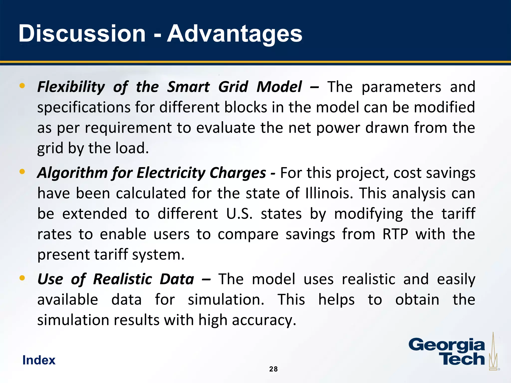 28
2828
Discussion - Advantages
• Flexibility of the Smart Grid Model – The parameters and
specifications for different blocks in the model can be modified
as per requirement to evaluate the net power drawn from the
grid by the load.
• Algorithm for Electricity Charges - For this project, cost savings
have been calculated for the state of Illinois. This analysis can
be extended to different U.S. states by modifying the tariff
rates to enable users to compare savings from RTP with the
present tariff system.
• Use of Realistic Data – The model uses realistic and easily
available data for simulation. This helps to obtain the
simulation results with high accuracy.
Index
 