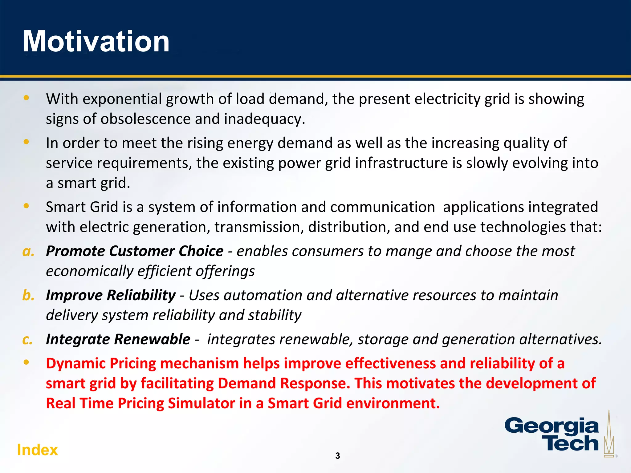 3
33
Motivation
• With exponential growth of load demand, the present electricity grid is showing
signs of obsolescence and inadequacy.
• In order to meet the rising energy demand as well as the increasing quality of
service requirements, the existing power grid infrastructure is slowly evolving into
a smart grid.
• Smart Grid is a system of information and communication applications integrated
with electric generation, transmission, distribution, and end use technologies that:
a. Promote Customer Choice - enables consumers to mange and choose the most
economically efficient offerings
b. Improve Reliability - Uses automation and alternative resources to maintain
delivery system reliability and stability
c. Integrate Renewable - integrates renewable, storage and generation alternatives.
• Dynamic Pricing mechanism helps improve effectiveness and reliability of a
smart grid by facilitating Demand Response. This motivates the development of
Real Time Pricing Simulator in a Smart Grid environment.
Index
 