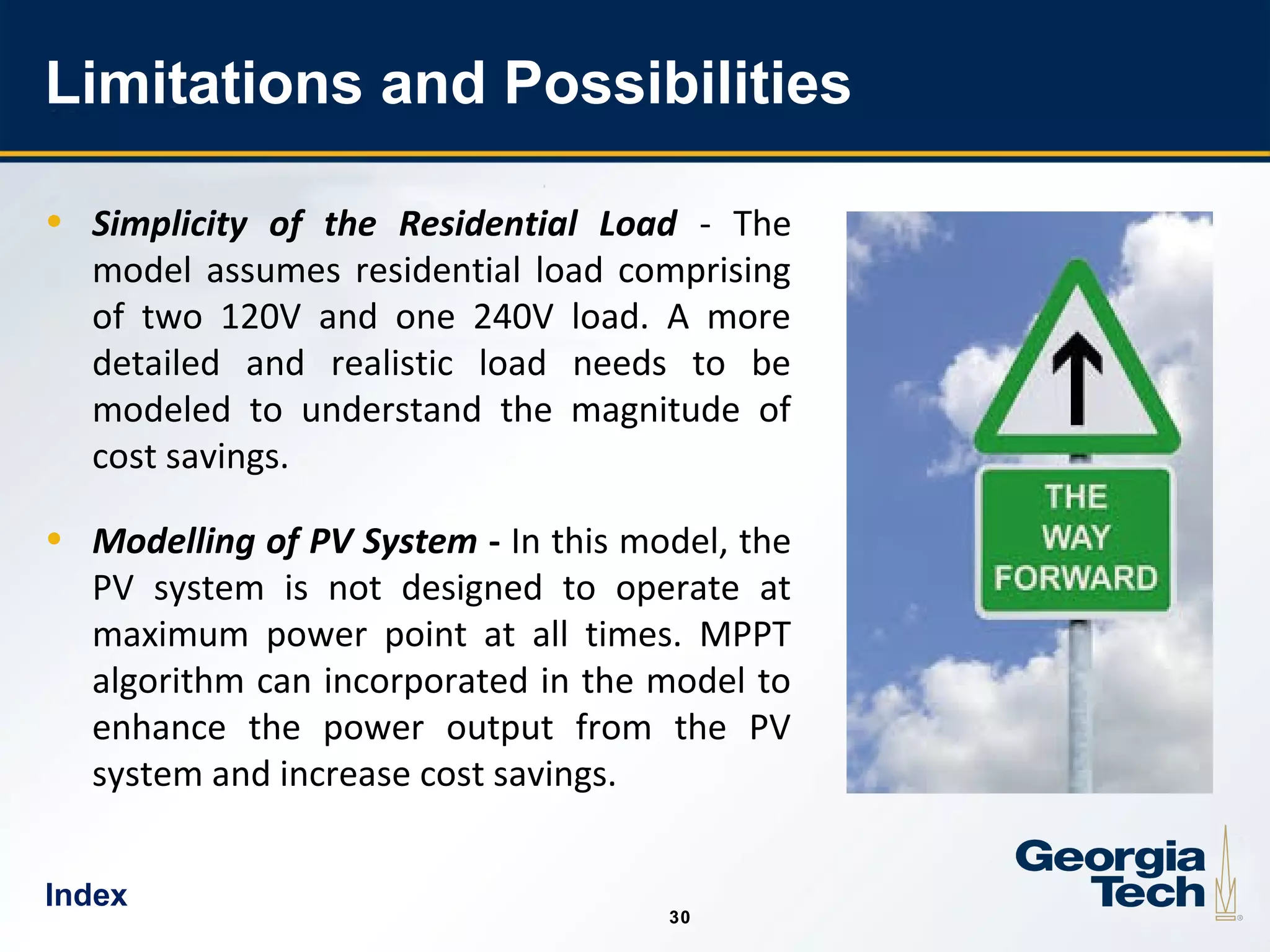 30
3030
Limitations and Possibilities
• Simplicity of the Residential Load - The
model assumes residential load comprising
of two 120V and one 240V load. A more
detailed and realistic load needs to be
modeled to understand the magnitude of
cost savings.
• Modelling of PV System - In this model, the
PV system is not designed to operate at
maximum power point at all times. MPPT
algorithm can incorporated in the model to
enhance the power output from the PV
system and increase cost savings.
Index
 