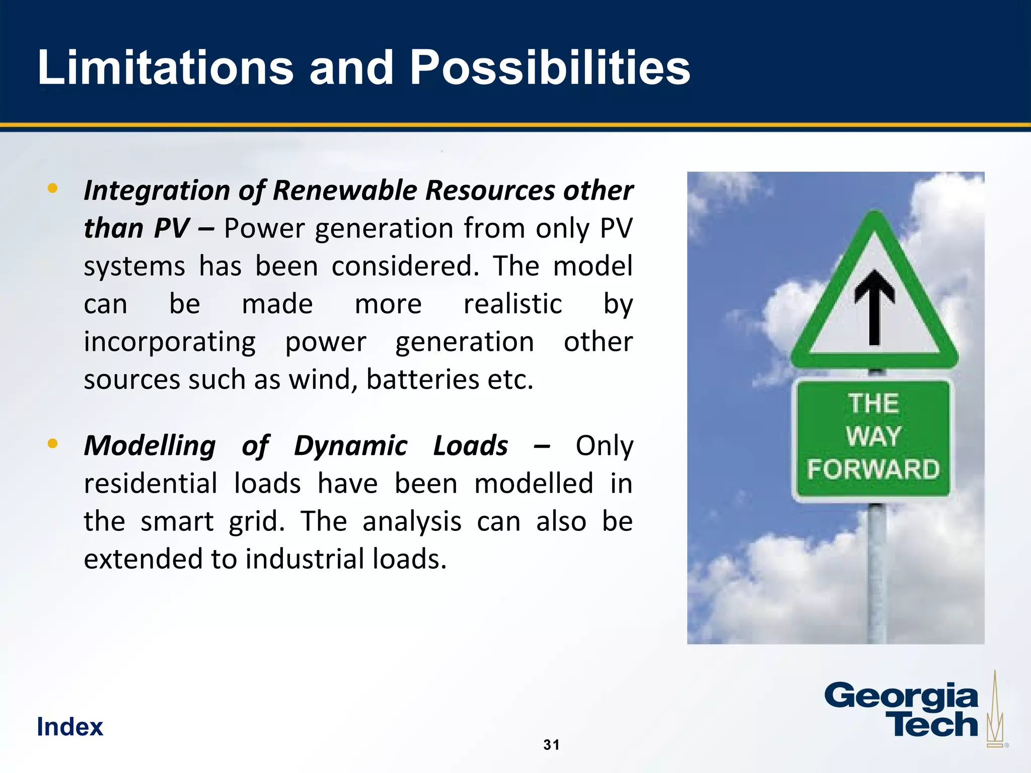 31
3131
Limitations and Possibilities
• Integration of Renewable Resources other
than PV – Power generation from only PV
systems has been considered. The model
can be made more realistic by
incorporating power generation other
sources such as wind, batteries etc.
• Modelling of Dynamic Loads – Only
residential loads have been modelled in
the smart grid. The analysis can also be
extended to industrial loads.
Index
 