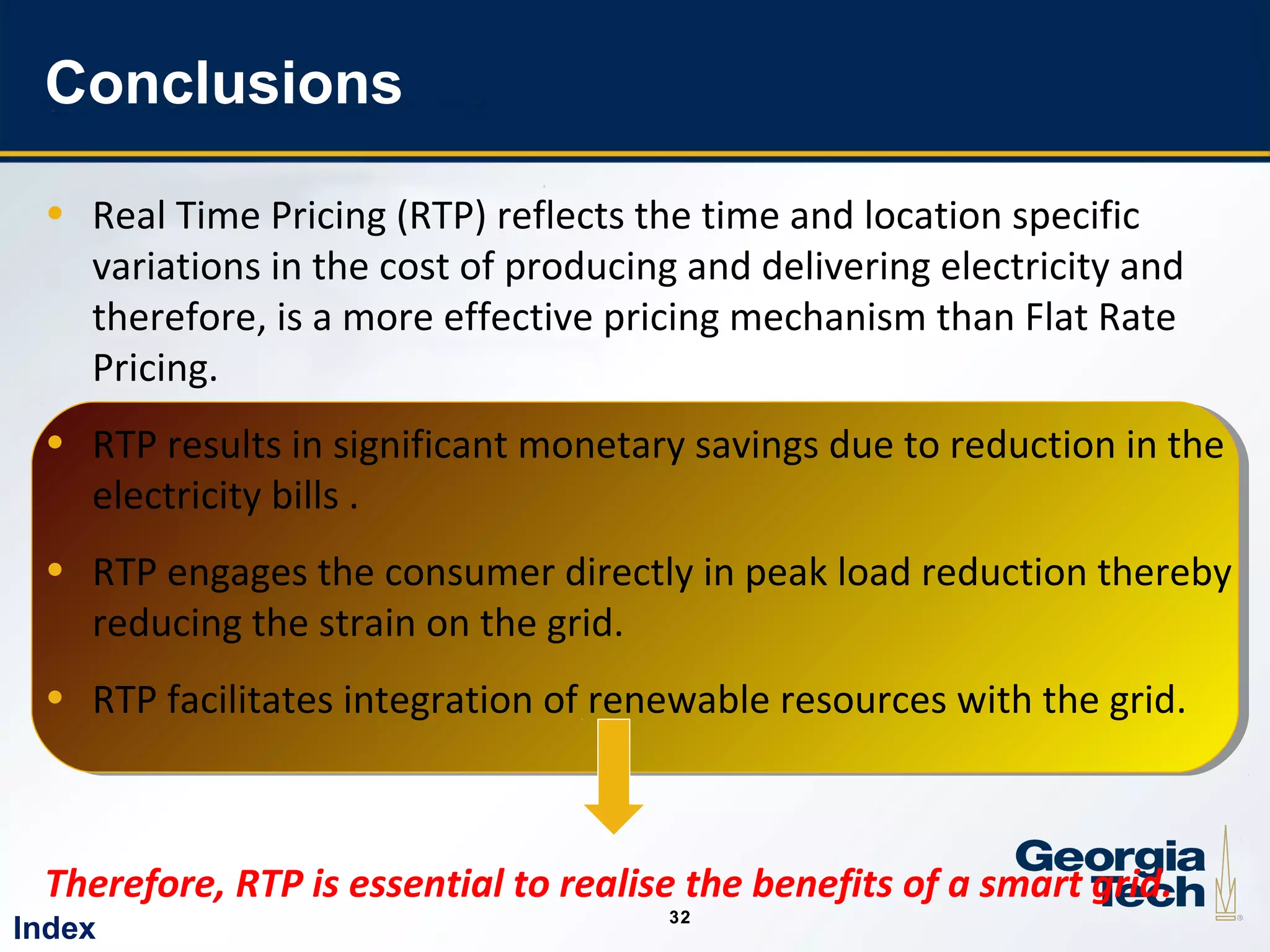 32
3232
Conclusions
• Real Time Pricing (RTP) reflects the time and location specific
variations in the cost of producing and delivering electricity and
therefore, is a more effective pricing mechanism than Flat Rate
Pricing.
• RTP results in significant monetary savings due to reduction in the
electricity bills .
• RTP engages the consumer directly in peak load reduction thereby
reducing the strain on the grid.
• RTP facilitates integration of renewable resources with the grid.
Therefore, RTP is essential to realise the benefits of a smart grid.
Index
 