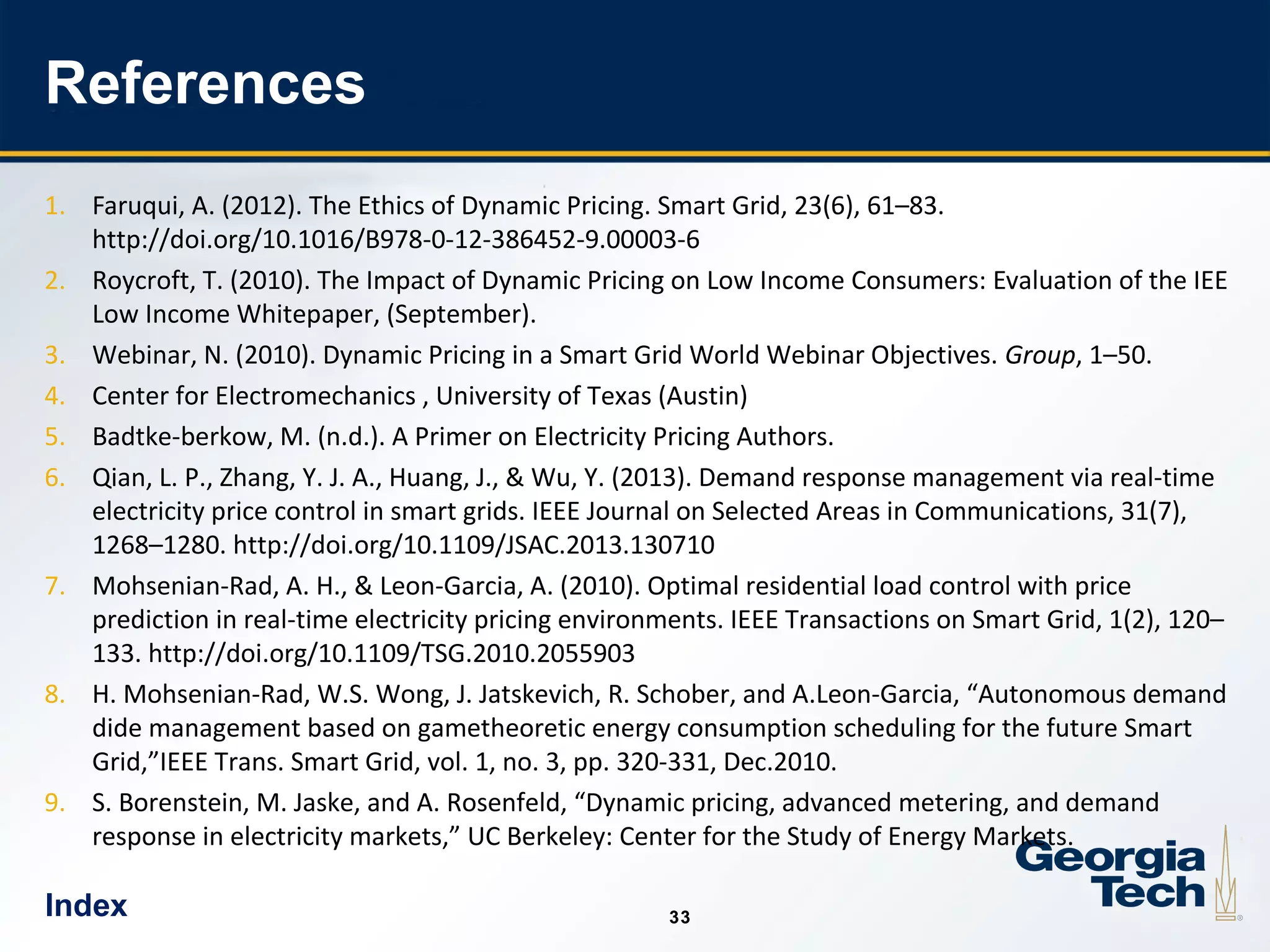 33
3333
References
1. Faruqui, A. (2012). The Ethics of Dynamic Pricing. Smart Grid, 23(6), 61–83.
http://doi.org/10.1016/B978-0-12-386452-9.00003-6
2. Roycroft, T. (2010). The Impact of Dynamic Pricing on Low Income Consumers: Evaluation of the IEE
Low Income Whitepaper, (September).
3. Webinar, N. (2010). Dynamic Pricing in a Smart Grid World Webinar Objectives. Group, 1–50.
4. Center for Electromechanics , University of Texas (Austin)
5. Badtke-berkow, M. (n.d.). A Primer on Electricity Pricing Authors.
6. Qian, L. P., Zhang, Y. J. A., Huang, J., & Wu, Y. (2013). Demand response management via real-time
electricity price control in smart grids. IEEE Journal on Selected Areas in Communications, 31(7),
1268–1280. http://doi.org/10.1109/JSAC.2013.130710
7. Mohsenian-Rad, A. H., & Leon-Garcia, A. (2010). Optimal residential load control with price
prediction in real-time electricity pricing environments. IEEE Transactions on Smart Grid, 1(2), 120–
133. http://doi.org/10.1109/TSG.2010.2055903
8. H. Mohsenian-Rad, W.S. Wong, J. Jatskevich, R. Schober, and A.Leon-Garcia, “Autonomous demand
dide management based on gametheoretic energy consumption scheduling for the future Smart
Grid,”IEEE Trans. Smart Grid, vol. 1, no. 3, pp. 320-331, Dec.2010.
9. S. Borenstein, M. Jaske, and A. Rosenfeld, “Dynamic pricing, advanced metering, and demand
response in electricity markets,” UC Berkeley: Center for the Study of Energy Markets.
Index
 