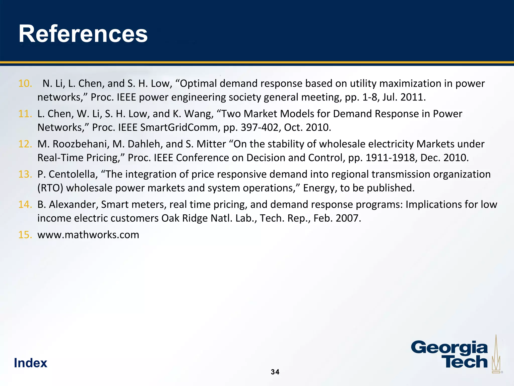 34
3434
References
10. N. Li, L. Chen, and S. H. Low, “Optimal demand response based on utility maximization in power
networks,” Proc. IEEE power engineering society general meeting, pp. 1-8, Jul. 2011.
11. L. Chen, W. Li, S. H. Low, and K. Wang, “Two Market Models for Demand Response in Power
Networks,” Proc. IEEE SmartGridComm, pp. 397-402, Oct. 2010.
12. M. Roozbehani, M. Dahleh, and S. Mitter “On the stability of wholesale electricity Markets under
Real-Time Pricing,” Proc. IEEE Conference on Decision and Control, pp. 1911-1918, Dec. 2010.
13. P. Centolella, “The integration of price responsive demand into regional transmission organization
(RTO) wholesale power markets and system operations,” Energy, to be published.
14. B. Alexander, Smart meters, real time pricing, and demand response programs: Implications for low
income electric customers Oak Ridge Natl. Lab., Tech. Rep., Feb. 2007.
15. www.mathworks.com
Index
 