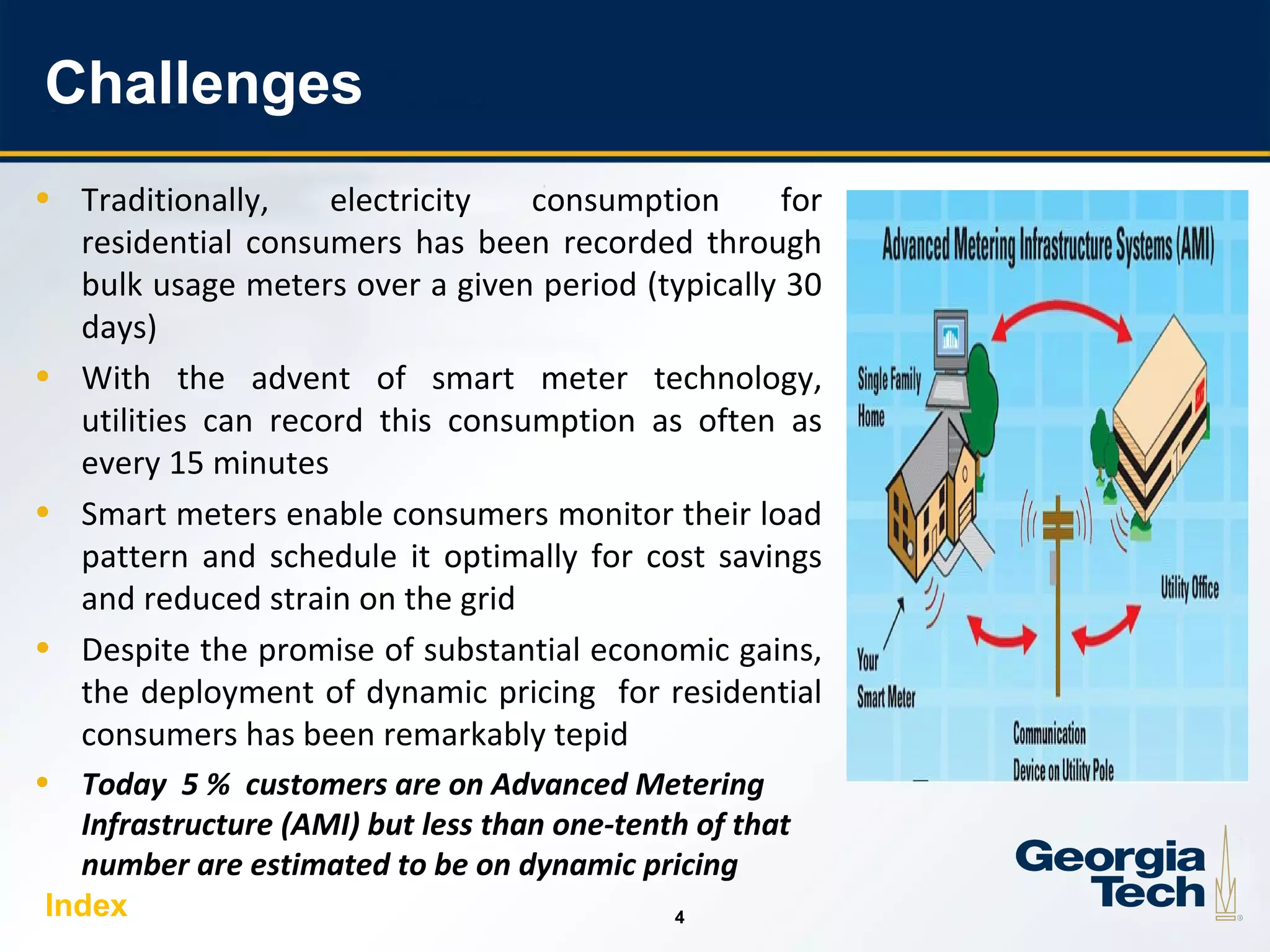 4
44
Challenges
• Traditionally, electricity consumption for
residential consumers has been recorded through
bulk usage meters over a given period (typically 30
days)
• With the advent of smart meter technology,
utilities can record this consumption as often as
every 15 minutes
• Smart meters enable consumers monitor their load
pattern and schedule it optimally for cost savings
and reduced strain on the grid
• Despite the promise of substantial economic gains,
the deployment of dynamic pricing for residential
consumers has been remarkably tepid
• Today 5 % customers are on Advanced Metering
Infrastructure (AMI) but less than one-tenth of that
number are estimated to be on dynamic pricing
Index
 