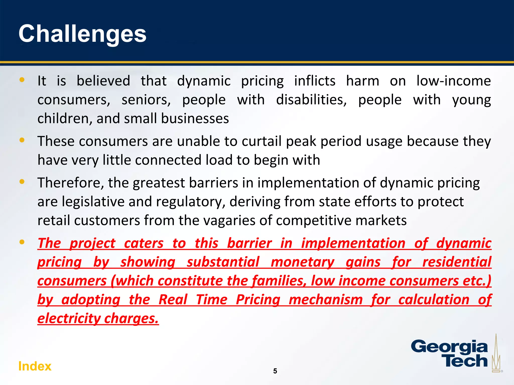 5
55
Challenges
• It is believed that dynamic pricing inflicts harm on low-income
consumers, seniors, people with disabilities, people with young
children, and small businesses
• These consumers are unable to curtail peak period usage because they
have very little connected load to begin with
• Therefore, the greatest barriers in implementation of dynamic pricing
are legislative and regulatory, deriving from state efforts to protect
retail customers from the vagaries of competitive markets
• The project caters to this barrier in implementation of dynamic
pricing by showing substantial monetary gains for residential
consumers (which constitute the families, low income consumers etc.)
by adopting the Real Time Pricing mechanism for calculation of
electricity charges.
Index
 