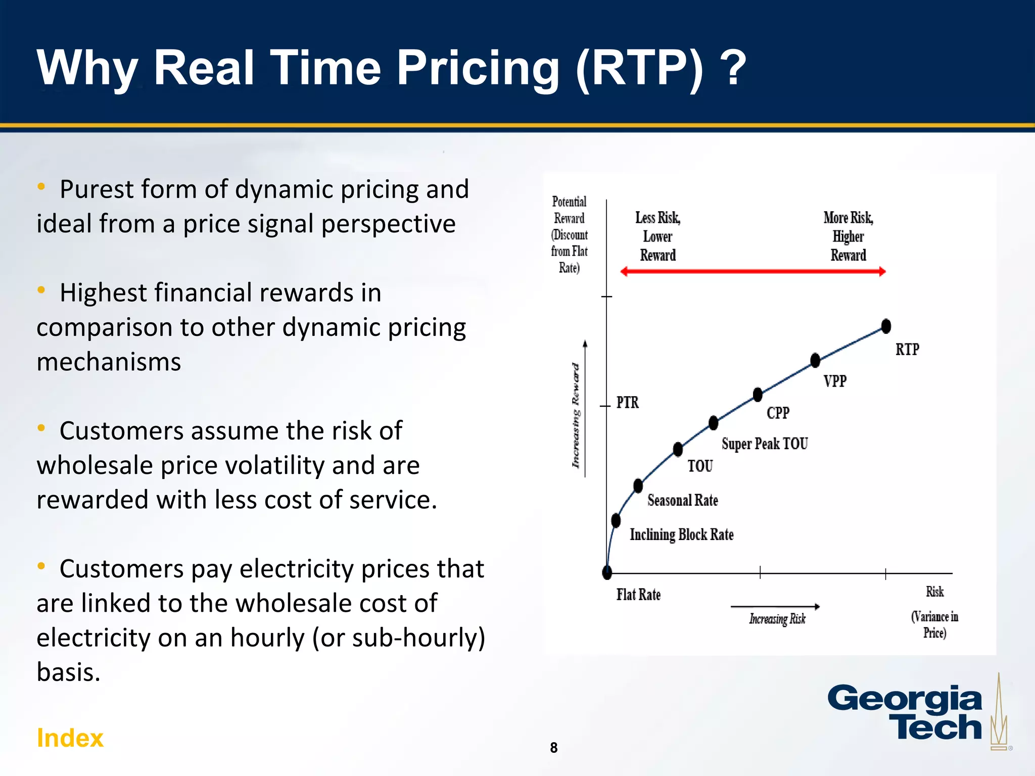 8
88
Why Real Time Pricing (RTP) ?
• Purest form of dynamic pricing and
ideal from a price signal perspective
• Highest financial rewards in
comparison to other dynamic pricing
mechanisms
• Customers assume the risk of
wholesale price volatility and are
rewarded with less cost of service.
• Customers pay electricity prices that
are linked to the wholesale cost of
electricity on an hourly (or sub-hourly)
basis.
Index
 