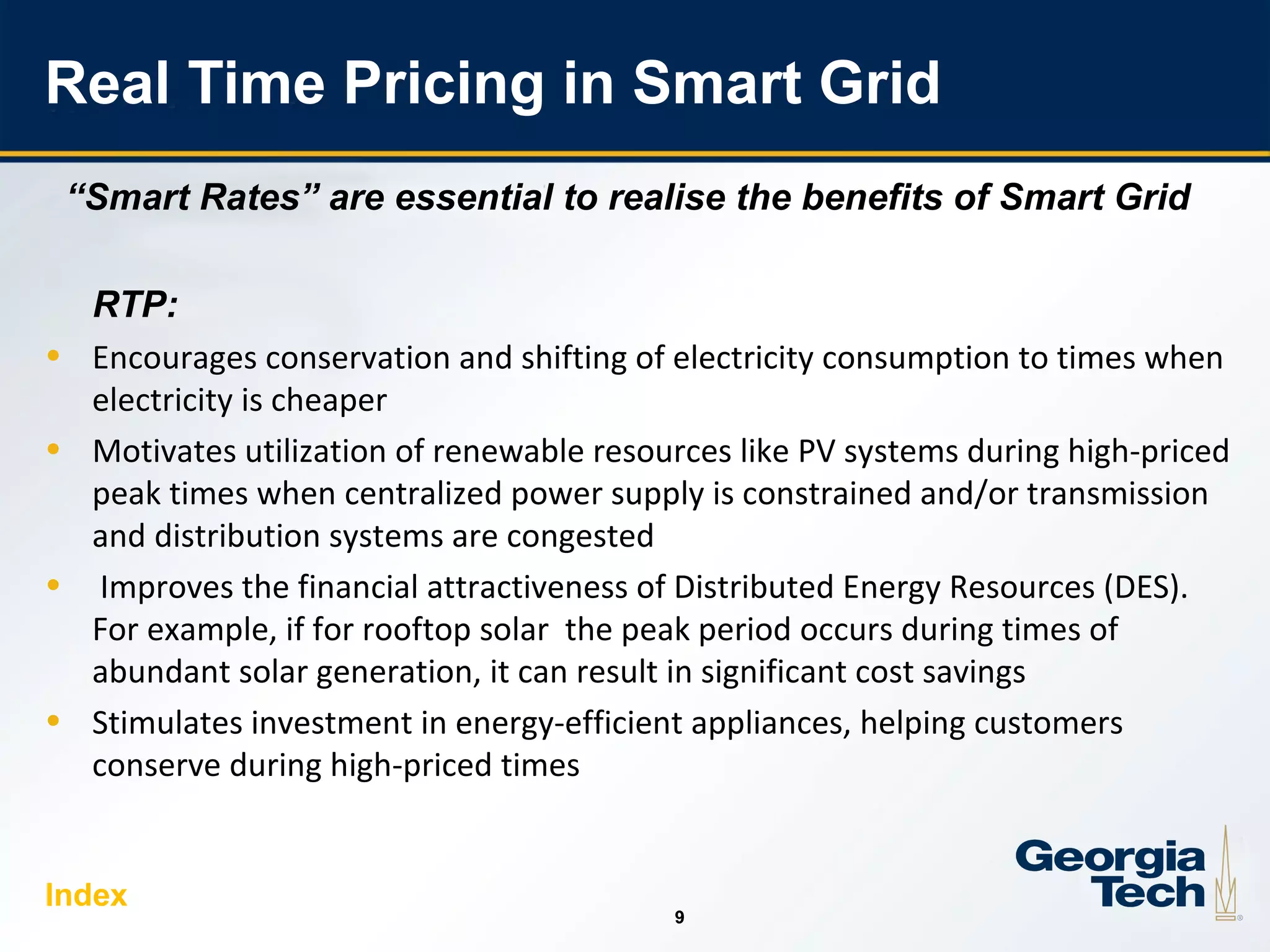 9
99
Real Time Pricing in Smart Grid
“Smart Rates” are essential to realise the benefits of Smart Grid
RTP:
• Encourages conservation and shifting of electricity consumption to times when
electricity is cheaper
• Motivates utilization of renewable resources like PV systems during high-priced
peak times when centralized power supply is constrained and/or transmission
and distribution systems are congested
• Improves the financial attractiveness of Distributed Energy Resources (DES).
For example, if for rooftop solar the peak period occurs during times of
abundant solar generation, it can result in significant cost savings
• Stimulates investment in energy-efficient appliances, helping customers
conserve during high-priced times
Index
 