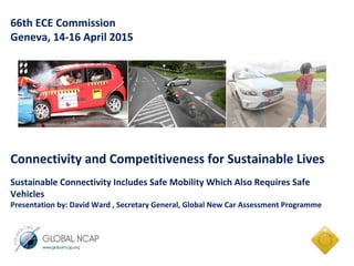 66th ECE Commission
Geneva, 14-16 April 2015
Connectivity and Competitiveness for Sustainable Lives
Sustainable Connectivity Includes Safe Mobility Which Also Requires Safe
Vehicles
Presentation by: David Ward , Secretary General, Global New Car Assessment Programme
 
