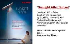 “Sunlight After Sunset”
Landmark AD in Solar.
Catchphrase was coined
by Mr.Sinha, & creative was
finalised by Mr.Sinha with
Advertising Agency after several
iterations
Trivia : Advertisement Agency
got a
Award for this Slogan
 