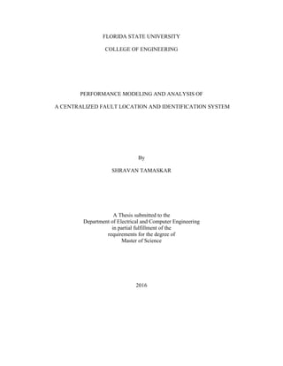 FLORIDA STATE UNIVERSITY
COLLEGE OF ENGINEERING
PERFORMANCE MODELING AND ANALYSIS OF
A CENTRALIZED FAULT LOCATION AND IDENTIFICATION SYSTEM
By
SHRAVAN TAMASKAR
A Thesis submitted to the
Department of Electrical and Computer Engineering
in partial fulfillment of the
requirements for the degree of
Master of Science
2016
 