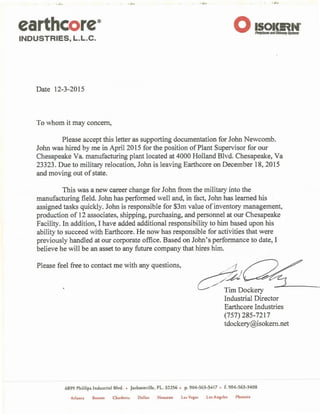 . ·. ~ .....
earthcore®
INDUSTRIES, L.L.C.
0 IS<>l<En•·Flrepla&eS andChlfllMYS)'Sfmls
Date 12-3-2015
To whom it may concern,
Please accept this letter as supporting documentation for John Newcomb.
John was hired by me in April 2015 for the position ofPlant Supervisor for our
Chesapeake Va. manufacturing plant located at 4000 Holland Blvd. Chesapeake, Va
23323. Due to military relocation, John is leaving Earthcore on December 18, 2015
and moving out of state.
This was a new career change for John from the military into the
manufacturing field. John has performed well and, in fact, John has learned his
assigned tasks quickly. John is responsible for $3m value of inventory management,
production of 12 associates, shipping, purchasing, and personnel at our Chesapeake
Facility. In addition, I have added additional responsibility to him based upon his
ability to succeed with Earthcore. He now has responsible for activities that were
previously handled at our corporate office. Based on John's performance to date, I
believe he will be an asset to any future company that hires him.
Please feel free to contact me with any questions, / /.I
~~£./ .. Tim Dockery _ ..._______
Industrial Director
Earthcore Industries
(757) 285-7217
tdockery@isokem.net
6899 Phillips lnduscrial Blvd. • Jacksonville, FL. 32256 • p. 904-363-3417 • f. 904-363-3408
Ad;mt;i Boston Charlotte Dallas Houston La- Vc:g:is Los Angele:• Phoenix
 